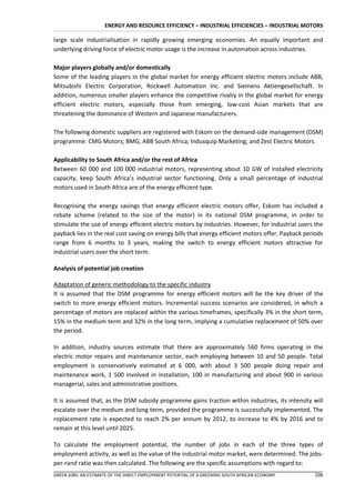 ENERGY AND RESOURCE EFFICIENCY – INDUSTRIAL EFFICIENCIES – INDUSTRIAL MOTORS

large scale industrialisation in rapidly growing emerging economies. An equally important and
underlying driving force of electric motor usage is the increase in automation across industries.

Major players globally and/or domestically
Some of the leading players in the global market for energy efficient electric motors include ABB,
Mitsubishi Electric Corporation, Rockwell Automation Inc. and Siemens Aktiengesellschaft. In
addition, numerous smaller players enhance the competitive rivalry in the global market for energy
efficient electric motors, especially those from emerging, low-cost Asian markets that are
threatening the dominance of Western and Japanese manufacturers.

The following domestic suppliers are registered with Eskom on the demand-side management (DSM)
programme: CMG Motors; BMG; ABB South Africa; Indusquip Marketing; and Zest Electric Motors.

Applicability to South Africa and/or the rest of Africa
Between 60 000 and 100 000 industrial motors, representing about 10 GW of installed electricity
capacity, keep South Africa’s industrial sector functioning. Only a small percentage of industrial
motors used in South Africa are of the energy efficient type.

Recognising the energy savings that energy efficient electric motors offer, Eskom has included a
rebate scheme (related to the size of the motor) in its national DSM programme, in order to
stimulate the use of energy efficient electric motors by industries. However, for industrial users the
payback lies in the real cost saving on energy bills that energy efficient motors offer. Payback periods
range from 6 months to 3 years, making the switch to energy efficient motors attractive for
industrial users over the short term.

Analysis of potential job creation

Adaptation of generic methodology to the specific industry
It is assumed that the DSM programme for energy efficient motors will be the key driver of the
switch to more energy efficient motors. Incremental success scenarios are considered, in which a
percentage of motors are replaced within the various timeframes, specifically 3% in the short term,
15% in the medium term and 32% in the long term, implying a cumulative replacement of 50% over
the period.

In addition, industry sources estimate that there are approximately 560 firms operating in the
electric motor repairs and maintenance sector, each employing between 10 and 50 people. Total
employment is conservatively estimated at 6 000, with about 3 500 people doing repair and
maintenance work, 1 500 involved in installation, 100 in manufacturing and about 900 in various
managerial, sales and administrative positions.

It is assumed that, as the DSM subsidy programme gains traction within industries, its intensity will
escalate over the medium and long term, provided the programme is successfully implemented. The
replacement rate is expected to reach 2% per annum by 2012, to increase to 4% by 2016 and to
remain at this level until 2025.

To calculate the employment potential, the number of jobs in each of the three types of
employment activity, as well as the value of the industrial motor market, were determined. The jobs-
per-rand ratio was then calculated. The following are the specific assumptions with regard to:
GREEN JOBS: AN ESTIMATE OF THE DIRECT EMPLOYMENT POTENTIAL OF A GREENING SOUTH AFRICAN ECONOMY      106
 