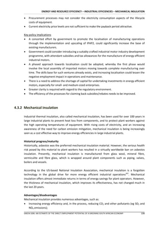 ENERGY AND RESOURCE EFFICIENCY – INDUSTRIAL EFFICIENCIES – MECHANICAL INSULATION

         Procurement processes may not consider the electricity consumption aspects of the lifecycle
          costs of equipment.
         Current electricity price levels are not sufficient to make the payback period attractive.

      Key policy implications
       A concerted effort by government to promote the localisation of manufacturing operations
          through the implementation and upscaling of IPAP2, could significantly increase the base of
          existing manufacturers.
       Government could consider introducing a suitably crafted industrial motor industry development
          programme, with attendant subsidies and tax allowances for the manufacture of energy efficient
          industrial motors.
       A phased approach towards localisation could be adopted, whereby the first phase would
          involve the local assembly of imported motors moving towards complete manufacturing over
          time. The skills base for such ventures already exists, and increasing localisation could lessen the
          negative employment impact in operations and maintenance.
       There is a need to address the shortage of capital for undertaking investments in energy efficient
          motors, especially for small- and medium-sized enterprises.
       Greater clarity is required with regard to the regulatory environment.
       The efficiency of the processes for claiming back subsidies/rebates needs to be improved.



4.3.2 Mechanical insulation

      Industrial thermal insulation, also called mechanical insulation, has been used for over 100 years in
      large industrial plants to prevent heat loss from components, and to protect plant workers against
      the high operating temperatures of equipment. With rising costs of electricity, and an increasing
      awareness of the need for carbon emission mitigation, mechanical insulation is being increasingly
      seen as a cost effective way to improve energy efficiencies in large industrial plants.

      Historical progress/maturity
      Historically, asbestos was the preferred mechanical insulation material. However, the serious health
      risk posed by this material to plant workers has resulted in a virtually worldwide ban on asbestos
      insulation. Presently, mechanical insulation is manufactured from glass wool, mineral fibre,
      vermiculite and fibre glass, which is wrapped around plant components such as piping, valves,
      boilers and vessels.

      According to the US-based National Insulation Association, mechanical insulation is a forgotten
      technology in the global drive for more energy efficient industrial operations207. Mechanical
      insulation offers almost immediate returns in terms of energy savings for plant operators. However,
      the thickness of mechanical insulation, which improves its effectiveness, has not changed much in
      the last 20 years.

      Advantages/disadvantages
      Mechanical insulation provides numerous advantages, such as:
       Increasing energy efficiency and, in the process, reducing CO2 and other pollutants (eg SO2 and
         NOX emissions);
      GREEN JOBS: AN ESTIMATE OF THE DIRECT EMPLOYMENT POTENTIAL OF A GREENING SOUTH AFRICAN ECONOMY      108
 