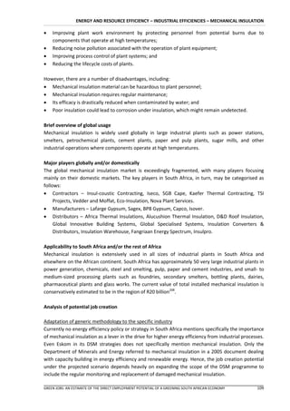 ENERGY AND RESOURCE EFFICIENCY – INDUSTRIAL EFFICIENCIES – MECHANICAL INSULATION

   Improving plant work environment by protecting personnel from potential burns due to
    components that operate at high temperatures;
   Reducing noise pollution associated with the operation of plant equipment;
   Improving process control of plant systems; and
   Reducing the lifecycle costs of plants.

However, there are a number of disadvantages, including:
 Mechanical insulation material can be hazardous to plant personnel;
 Mechanical insulation requires regular maintenance;
 Its efficacy is drastically reduced when contaminated by water; and
 Poor insulation could lead to corrosion under insulation, which might remain undetected.

Brief overview of global usage
Mechanical insulation is widely used globally in large industrial plants such as power stations,
smelters, petrochemical plants, cement plants, paper and pulp plants, sugar mills, and other
industrial operations where components operate at high temperatures.

Major players globally and/or domestically
The global mechanical insulation market is exceedingly fragmented, with many players focusing
mainly on their domestic markets. The key players in South Africa, in turn, may be categorised as
follows:
 Contractors – Insul-coustic Contracting, Iseco, SGB Cape, Kaefer Thermal Contracting, TSI
     Projects, Vedder and Moffat, Eco-Insulation, Nova Plant Services.
 Manufacturers – Lafarge Gypsum, Sagex, BPB Gypsum, Capco, Isover.
 Distributors – Africa Thermal Insulations, Alucushion Thermal Insulation, D&D Roof Insulation,
     Global Innovative Building Systems, Global Specialised Systems, Insulation Converters &
     Distributors, Insulation Warehouse, Fangriaan Energy Spectrum, Insulpro.

Applicability to South Africa and/or the rest of Africa
Mechanical insulation is extensively used in all sizes of industrial plants in South Africa and
elsewhere on the African continent. South Africa has approximately 50 very large industrial plants in
power generation, chemicals, steel and smelting, pulp, paper and cement industries, and small- to
medium-sized processing plants such as foundries, secondary smelters, bottling plants, dairies,
pharmaceutical plants and glass works. The current value of total installed mechanical insulation is
conservatively estimated to be in the region of R20 billion208.

Analysis of potential job creation

Adaptation of generic methodology to the specific industry
Currently no energy efficiency policy or strategy in South Africa mentions specifically the importance
of mechanical insulation as a lever in the drive for higher energy efficiency from industrial processes.
Even Eskom in its DSM strategies does not specifically mention mechanical insulation. Only the
Department of Minerals and Energy referred to mechanical insulation in a 2005 document dealing
with capacity building in energy efficiency and renewable energy. Hence, the job creation potential
under the projected scenario depends heavily on expanding the scope of the DSM programme to
include the regular monitoring and replacement of damaged mechanical insulation.

GREEN JOBS: AN ESTIMATE OF THE DIRECT EMPLOYMENT POTENTIAL OF A GREENING SOUTH AFRICAN ECONOMY      109
 