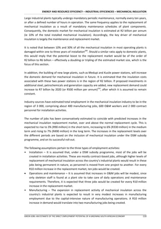 ENERGY AND RESOURCE EFFICIENCY – INDUSTRIAL EFFICIENCIES – MECHANICAL INSULATION

Large industrial plants typically undergo mandatory periodic maintenance, normally every ten years,
or after a defined number of hours in operation. The same frequency applies to the replacement of
mechanical insulation as a result of mandatory maintenance schedules of plant components.
Consequently, the domestic market for mechanical insulation is estimated at R2 billion per annum
(ie 10% of the total installed mechanical insulation). Accordingly, the key driver of mechanical
insulation is largely the maintenance and replacement market.

It is noted that between 10% and 30% of all the mechanical insulation in most operating plants is
damaged within one to three years of installation209. Should a similar ratio apply to domestic plants,
this would imply that the potential boost to the replacement market would be of the order of
R2 billion to R6 billion – effectively a doubling or tripling of the estimated market size, which is the
focus of this section.

In addition, the building of new large plants, such as Medupi and Kusile power stations, will increase
the domestic demand for mechanical insulation in future. It is estimated that the insulation costs
associated with these two power stations is in the region of R2 billion. If proposed investments in
additional steel, petrochemicals and generation capacity are added, new replacement demand could
increase to R7 billion by 2020 (or R500 million per annum)210, after which it is assumed to remain
constant.

Industry sources have estimated total employment in the mechanical insulation industry to be in the
region of 3 000, comprising about 400 manufacturing jobs, 600 O&M workers and 2 000 contract
personnel for installation activities.

The number of jobs has been conservatively estimated to coincide with predicted increases in the
mechanical insulation replacement market, over and above the normal replacement cycle. This is
expected to rise to 3% (R90 million) in the short term, increasing to 6% (R330 million) in the medium
term and rising to 7% (R490 million) in the long term. The increases in the replacement levels over
the different periods are based on the inclusion of mechanical insulation under the DSM subsidy
programme, and on its successful roll-out.

The following assumptions pertain to the three types of employment activities:
• Installation – It is assumed that, under a DSM subsidy programme, most of the jobs will be
    created in installation activities. These are mostly contract-based jobs, although higher levels of
    replacement of mechanical insulation across the country’s industrial plants would result in these
    jobs being permanent in nature, as personnel is moved from one project to another. For every
    R10 million increase in the replacement market, ten jobs would be created.
 Operations and maintenance – It is assumed that increases in O&M jobs will be modest, since
    only skeleton staff is found at a plant site to take care of daily operations and maintenance
    requirements. Therefore, it is expected that three jobs would be created for every R10 million
    increase in the replacement market.
• Manufacturing – The expansion in replacement activity of mechanical insulation across the
    country’s industrial plants is expected to result in very modest increases in manufacturing
    employment due to the capital-intensive nature of manufacturing operations. A R10 million
    increase in demand would translate into two manufacturing jobs being created.



GREEN JOBS: AN ESTIMATE OF THE DIRECT EMPLOYMENT POTENTIAL OF A GREENING SOUTH AFRICAN ECONOMY      110
 