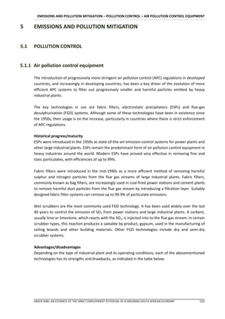 EMISSIONS AND POLLUTION MITIGATION – POLLUTION CONTROL – AIR POLLUTION CONTROL EQUIPMENT

5     EMISSIONS AND POLLUTION MITIGATION


5.1   POLLUTION CONTROL


5.1.1 Air pollution control equipment

      The introduction of progressively more stringent air pollution control (APC) regulations in developed
      countries, and increasingly in developing countries, has been a key driver of the evolution of more
      efficient APC systems to filter out progressively smaller and harmful particles emitted by heavy
      industrial plants.

      The key technologies in use are fabric filters, electrostatic precipitators (ESPs) and flue-gas
      desulphurisation (FGD) systems. Although some of these technologies have been in existence since
      the 1950s, their usage is on the increase, particularly in countries where there is strict enforcement
      of APC regulations.

      Historical progress/maturity
      ESPs were introduced in the 1950s as state-of-the-art emission control systems for power plants and
      other large industrial plants. ESPs remain the predominant form of air pollution control equipment in
      heavy industries around the world. Modern ESPs have proved very effective in removing fine and
      toxic particulates, with efficiencies of up to 99%.

      Fabric filters were introduced in the mid-1990s as a more efficient method of removing harmful
      sulphur and nitrogen particles from the flue gas streams of large industrial plants. Fabric filters,
      commonly known as bag filters, are increasingly used in coal-fired power stations and cement plants
      to remove harmful dust particles from the flue gas stream by introducing a filtration layer. Suitably
      designed fabric filter systems can remove up to 99.9% of particulate emissions.

      Wet scrubbers are the most commonly used FGD technology. It has been used widely over the last
      40 years to control the emission of SO2 from power stations and large industrial plants. A sorbent,
      usually lime or limestone, which reacts with the SO2, is injected into to the flue gas stream. In certain
      scrubber types, this reaction produces a saleable by-product, gypsum, used in the manufacturing of
      ceiling boards and other building materials. Other FGD technologies include dry and semi-dry
      scrubber systems.

      Advantages/disadvantages
      Depending on the type of industrial plant and its operating conditions, each of the abovementioned
      technologies has its strengths and drawbacks, as indicated in the table below.




      GREEN JOBS: AN ESTIMATE OF THE DIRECT EMPLOYMENT POTENTIAL OF A GREENING SOUTH AFRICAN ECONOMY       112
 