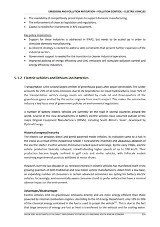 EMISSIONS AND POLLUTION MITIGATION – POLLUTION CONTROL – ELECTRIC VEHICLES

         The availability of competitively priced inputs to support domestic manufacturing.
         The enforcement of clean air legislation and regulations.
         Capital is needed for investments in APC equipment.

      Key policy implications
       Support for these industries is addressed in IPAP2, but needs to be scaled up in order to
          stimulate domestic manufacturing.
       A coherent strategy is needed to address skills constraints that prevent further expansion of the
          industrial sectors.
       Government support is needed for the transition to cleaner industrial operations.
       Improved policing of energy efficiency and GHG emissions will stimulate pollution control and
          energy efficiency industries.



5.1.2 Electric vehicles and lithium-ion batteries

      Transportation is the second largest emitter of greenhouse gases after power generation. The sector
      accounts for 25% of all GHG emissions due to its dependence on liquid hydrocarbons. Over 95% of
      the transportation sector’s energy needs are satisfied by crude oil and three-quarters of the
      greenhouse gases emitted by this sector originate from road transport. This makes the automotive
      industry a key focus area of government policies on environmental regulations.

      A number of battery electric vehicles are currently on the road in several countries around the
      world. Several of the new developments in battery electric vehicles have occurred outside of the
      major Original Equipment Manufacturers (OEMs), including South Africa’s ‘Joule’, developed by
      Optimal Energy.

      Historical progress/maturity
      The electric car predates diesel and petrol-powered motor vehicles. Its evolution came to a halt in
      the 1910s as a result of the inexpensive Model T Ford and the invention and ubiquitous adoption of
      the electric starter. Electric vehicles themselves lacked speed and range. By the early 1960s, electric
      vehicle production basically collapsed, notwithstanding higher speeds of up to 100 km/h. Their
      production became largely confined to golf carts and similar vehicles, with full-scale models
      remaining experimental products exhibited at motor shows.

      However, over the last decade or so, renewed interest in electric vehicles has manifested itself in the
      growing quantum of both traditional and new motor vehicle manufacturers. Albeit from a low base,
      an expanding number of consumers in certain advanced economies are opting for battery electric
      vehicles. Increasingly, environmentally aware consumers tend to prefer vehicles that have a minimal
      adverse impact on the environment.

      Advantages/disadvantages
      Electric vehicles emit no greenhouse emissions directly and are more energy efficient than those
      powered by internal combustion engines. According to the US Energy Department, only 15% to 20%
      of the chemical energy contained in the fuel is used to propel the vehicle213. This is due to the fact
      that large amounts of energy are lost as heat is transferred to the exhaust and for cooling water.

      GREEN JOBS: AN ESTIMATE OF THE DIRECT EMPLOYMENT POTENTIAL OF A GREENING SOUTH AFRICAN ECONOMY     116
 