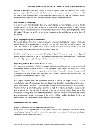EMISSIONS AND POLLUTION MITIGATION – POLLUTION CONTROL – ELECTRIC VEHICLES

Electrical powertrains have been proven to be three to four times more efficient than petrol-
powered engines. Per kilometre travelled, the energy costs of electric vehicles are only about 10%
(or less) of those associated with petrol- or diesel-powered vehicles. They also contribute to the
reduction of vehicle related noise pollution as electric engines emit minimal noise.

Brief overview of global usage
In an environment characterised by stubbornly high fuel prices and mounting concerns over climate
change, demand for battery electric vehicles is on the rise in several countries. In 2008, battery
electric vehicles accounted for about 7% of all alternative-fuelled vehicles (excluding hybrids) in the
US market214. Around the world, electric vehicles have captured a negligible, yet growing, share of
the market.

Major players globally and/or domestically
Most major OEMs are involved in alternative-fuelled vehicles, including battery electric vehicles, to
varying degrees. Ford was involved in the Th!nk City, but soon abandoned it to other investors. In
2006, the GiWiz was the highest selling electric vehicle. The Tesla Roadster has the power and
performance of a conventional internal combustion engine car.

The Nissan Leaf may become a considerable player in South Africa, as an early entrant. Optimal
Energy, which is sponsored by the IDC and the Department of Science and Technology’s Technology
Innovation Agency, is a key local player in battery electric vehicle development.

Applicability to South Africa and/or the rest of Africa
On the demand side, electric vehicle technology is applicable virtually anywhere where conventional
cars operate, as long as there is electricity for recharging. Nevertheless, the penetration rate of
electric vehicles in South Africa is expected to be low in the foreseeable future, with only a small
proportion of the total car parc being electric by 2025. This will, therefore, have a limited impact on
overall emissions by vehicles in South Africa.

With regard to production, the automotive industry is one of the largest in South Africa’s
manufacturing sector. The industry is dominated by several OEMs that are subsidiaries of overseas-
based multinational companies215, and over two hundred automotive component manufacturers.
The manufacture of an electric vehicle is similar to that of an internal combustion engine motor
vehicle, except that the mechanical assembly of an electric vehicle involves fewer parts. The
mechanical assembly stage is where the key difference between conventional vehicles and electric
vehicles assembly is stark – as opposed to the engine, oil filters and the like being fitted, in an
electric vehicle the battery and the motor are fitted in their stead.

Analysis of potential job creation

Adaptation of generic methodology to the specific industry
South Africa has the potential to host an electric vehicle plant alongside a lithium-ion battery
manufacturing factory. The analysis of potential job creation summarised below is predicated upon
information drawn from various sources.




GREEN JOBS: AN ESTIMATE OF THE DIRECT EMPLOYMENT POTENTIAL OF A GREENING SOUTH AFRICAN ECONOMY     117
 