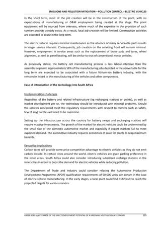 EMISSIONS AND POLLUTION MITIGATION – POLLUTION CONTROL – ELECTRIC VEHICLES

In the short term, most of the job creation will be in the construction of the plant, with no
expectations of manufacturing or O&M employment being created at this stage. The plant
equipment will be sourced from overseas, where much of the expertise in the provision of such
turnkey projects already exists. As a result, local job creation will be limited. Construction activities
are expected to cease in the long term.

The electric vehicle requires minimal maintenance as the absence of many serviceable parts results
in longer service intervals. Consequently, job creation on the servicing front will remain minimal.
However, employment in service areas such as the replacement of brake pads and tyres, wheel
alignment, as well as panel beating, will be similar to that of conventional motor vehicles.

As previously stated, the battery cell manufacturing process is less labour-intensive than the
assembly segment. Approximately 58% of the manufacturing jobs depicted in the above table for the
long term are expected to be associated with a future lithium-ion battery industry, with the
remainder linked to the manufacturing of the vehicles and other components.

Ease of introduction of the technology into South Africa


Implementation challenges
Regardless of the battery and related infrastructure (eg recharging stations or points), as well as
market development per se, the technology should be introduced with minimal problems. Should
the vehicles concerned meet the regulatory requirements with respect to matters such as safety,
few (if any) hurdles will need to be overcome.

Setting up the infrastructure across the country for battery swaps and recharging stations will
require massive investments. The growth of the market for electric vehicles could be undermined by
the small size of the domestic automotive market and especially if export markets fail to meet
expected demand. The automotive industry requires economies of scale for plants to reap maximum
benefits.

Key policy implications
Carbon taxes will provide some price competitive advantage to electric vehicles as they do not emit
carbon dioxide. In certain cities around the world, electric vehicles are given parking preference in
the inner areas. South Africa could also consider introducing subsidised recharge stations in the
inner cities in order to boost the demand for electric vehicles while reducing pollution.

The Department of Trade and Industry could consider relaxing the Automotive Production
Development Programme (APDP) qualification requirements of 50 000 units per annum in the case
of electric vehicle manufacturing. In the early stages, a local plant could find it difficult to reach the
projected targets for various reasons.




GREEN JOBS: AN ESTIMATE OF THE DIRECT EMPLOYMENT POTENTIAL OF A GREENING SOUTH AFRICAN ECONOMY        119
 