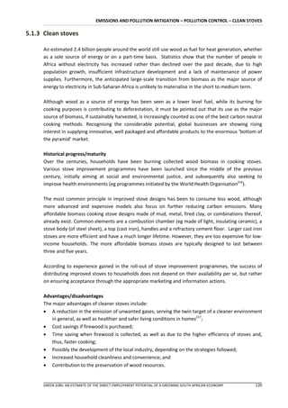 EMISSIONS AND POLLUTION MITIGATION – POLLUTION CONTROL – CLEAN STOVES

5.1.3 Clean stoves

      An estimated 2.4 billion people around the world still use wood as fuel for heat generation, whether
      as a sole source of energy or on a part-time basis. Statistics show that the number of people in
      Africa without electricity has increased rather than declined over the past decade, due to high
      population growth, insufficient infrastructure development and a lack of maintenance of power
      supplies. Furthermore, the anticipated large-scale transition from biomass as the major source of
      energy to electricity in Sub-Saharan Africa is unlikely to materialise in the short to medium term.

      Although wood as a source of energy has been seen as a lower level fuel, while its burning for
      cooking purposes is contributing to deforestation, it must be pointed out that its use as the major
      source of biomass, if sustainably harvested, is increasingly counted as one of the best carbon neutral
      cooking methods. Recognising the considerable potential, global businesses are showing rising
      interest in supplying innovative, well packaged and affordable products to the enormous ‘bottom of
      the pyramid’ market.

      Historical progress/maturity
      Over the centuries, households have been burning collected wood biomass in cooking stoves.
      Various stove improvement programmes have been launched since the middle of the previous
      century, initially aiming at social and environmental justice, and subsequently also seeking to
      improve health environments (eg programmes initiated by the World Health Organisation216).

      The most common principle in improved stove designs has been to consume less wood, although
      more advanced and expensive models also focus on further reducing carbon emissions. Many
      affordable biomass cooking stove designs made of mud, metal, fired clay, or combinations thereof,
      already exist. Common elements are a combustion chamber (eg made of light, insulating ceramic), a
      stove body (of steel sheet), a top (cast iron), handles and a refractory cement floor. Larger cast iron
      stoves are more efficient and have a much longer lifetime. However, they are too expensive for low-
      income households. The more affordable biomass stoves are typically designed to last between
      three and five years.

      According to experience gained in the roll-out of stove improvement programmes, the success of
      distributing improved stoves to households does not depend on their availability per se, but rather
      on ensuring acceptance through the appropriate marketing and information actions.

      Advantages/disadvantages
      The major advantages of cleaner stoves include:
       A reduction in the emission of unwanted gases, serving the twin target of a cleaner environment
          in general, as well as healthier and safer living conditions in homes217;
       Cost savings if firewood is purchased;
       Time saving when firewood is collected, as well as due to the higher efficiency of stoves and,
          thus, faster cooking;
       Possibly the development of the local industry, depending on the strategies followed;
       Increased household cleanliness and convenience; and
       Contribution to the preservation of wood resources.


      GREEN JOBS: AN ESTIMATE OF THE DIRECT EMPLOYMENT POTENTIAL OF A GREENING SOUTH AFRICAN ECONOMY     120
 