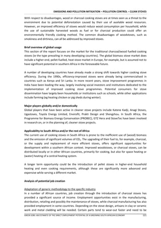 EMISSIONS AND POLLUTION MITIGATION – POLLUTION CONTROL – CLEAN STOVES

With respect to disadvantages, wood or charcoal cooking stoves are at times seen as a threat to the
environment due to potential deforestation caused by their use of available wood resources.
However, an improved efficiency of stoves would reduce wood consumption per household, while
the use of sustainable harvested woods as fuel or for charcoal production could offer an
environmentally friendly cooking method. The common disadvantages of woodstoves, such as
smokiness and dirtiness, can all be addressed by improved stoves.

Brief overview of global usage
This section of the report focuses on the market for the traditional charcoal/wood fuelled cooking
stoves (ie the type prevailing in many developing countries). The global biomass stove market does
include a higher-end, pellet-fuelled, heat stove market in Europe, for example, but is assumed not to
have significant potential in southern Africa in the foreseeable future.

A number of developing countries have already made a strong shift towards higher cooking stove
efficiency. During the 1990s, efficiency-improved stoves were already being commercialised in
countries such as Kenya and Sri Lanka. In more recent years, stove improvement programmes in
India have been leading the way, largely involving social investors and institutions dedicated to the
implementation of improved cooking stove programmes. Potential consumers for stove
dissemination have largely been households or institutions such as schools, while other applications
include farming (eg heating chicken or pig sheds during winter).

Major players globally and/or domestically
Global players that have been active in cleaner stove projects include Katene Kadji, Anagi Stoves,
Ugastoves, Toyola Energy Limited, Envirofit, Prakti Design and Shengzhou. In South Africa, the
Programme for Biomass Energy Conservation (PROBEC), GTZ Hera and StoveTec have been involved
in research on, or in the planning of, cleaner stove projects.

Applicability to South Africa and/or the rest of Africa
The current use of cooking stoves in South Africa is prone to the inefficient use of (wood) biomass
and the emission of significant volumes of CO2. The upgrading of their fuel to, for example, charcoal,
or the supply and replacement of more efficient stoves, offers significant opportunities for
development within a southern African context. Improved woodstoves, or charcoal stoves, can be
distributed locally or in other African countries, primarily for cooking, but also for space heating or
(water) heating of a central heating system.

A longer term opportunity could be the introduction of pellet stoves in higher-end household
heating and even cooking requirements, although these are significantly more advanced and
expensive while serving a different market.

Analysis of potential job creation

Adaptation of generic methodology to the specific industry
In a number of African countries, job creation through the introduction of charcoal stoves has
provided a significant source of income. Employment opportunities exist in the manufacturing,
distribution, retailing and possibly the maintenance of stoves, while charcoal manufacturing has also
provided employment in some countries. Depending on the stove design, artisans in clay or ceramic
work and metal cladding will be needed. Certain parts tend to wear-out faster and need to be
GREEN JOBS: AN ESTIMATE OF THE DIRECT EMPLOYMENT POTENTIAL OF A GREENING SOUTH AFRICAN ECONOMY     121
 