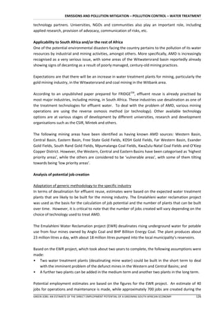 EMISSIONS AND POLLUTION MITIGATION – POLLUTION CONTROL – WATER TREATMENT

technology partners. Universities, NGOs and communities also play an important role, including
applied research, provision of advocacy, communication of risks, etc.

Applicability to South Africa and/or the rest of Africa
One of the potential environmental disasters facing the country pertains to the pollution of its water
resources by industrial and mining activities, amongst others. More specifically, AMD is increasingly
recognised as a very serious issue, with some areas of the Witwatersrand basin reportedly already
showing signs of decanting as a result of poorly managed, century-old mining practices.

Expectations are that there will be an increase in water treatment plants for mining, particularly the
gold mining industry, in the Witwatersrand and coal mining in the Witbank area.

According to an unpublished paper prepared for FRIDGE236, effluent reuse is already practised by
most major industries, including mining, in South Africa. These industries use desalination as one of
the treatment technologies for effluent water. To deal with the problem of AMD, various mining
operations are using the reverse osmosis method (or technology). Other available technology
options are at various stages of development by different universities, research and development
organisations such as the CSIR, Mintek and others.

The following mining areas have been identified as having known AMD sources: Western Basin,
Central Basin, Eastern Basin, Free State Gold Fields, KOSH Gold Fields, Far Western Basin, Evander
Gold Fields, South Rand Gold Fields, Mpumalanga Coal Fields, KwaZulu-Natal Coal Fields and O’Kiep
Copper District. However, the Western, Central and Eastern Basins have been categorised as ‘highest
priority areas’, while the others are considered to be ‘vulnerable areas’, with some of them tilting
towards being ‘low priority areas’.

Analysis of potential job creation

Adaptation of generic methodology to the specific industry
In terms of desalination for effluent reuse, estimates were based on the expected water treatment
plants that are likely to be built for the mining industry. The Emalahleni water reclamation project
was used as the basis for the calculation of job potential and the number of plants that can be built
over time. However, it is critical to note that the number of jobs created will vary depending on the
choice of technology used to treat AMD.

The Emalahleni Water Reclamation project (EWR) desalinates rising underground water for potable
use from four mines owned by Anglo Coal and BHP Billiton Energy Coal. The plant produces about
23 million litres a day, with about 18 million litres pumped into the local municipality’s reservoirs.

Based on the EWR project, which took about two years to complete, the following assumptions were
made:
• Two water treatment plants (desalinating mine water) could be built in the short term to deal
   with the imminent problem of the defunct mines in the Western and Central Basins; and
• A further two plants can be added in the medium term and another two plants in the long term.

Potential employment estimates are based on the figures for the EWR project. An estimate of 40
jobs for operations and maintenance is made, while approximately 700 jobs are created during the
GREEN JOBS: AN ESTIMATE OF THE DIRECT EMPLOYMENT POTENTIAL OF A GREENING SOUTH AFRICAN ECONOMY    126
 