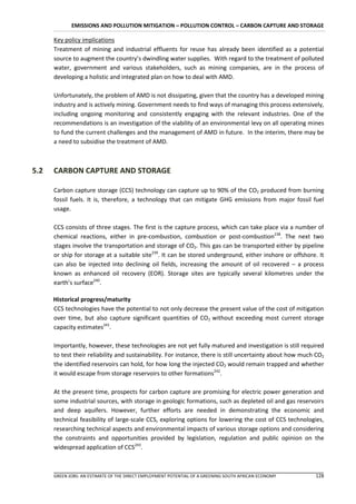 EMISSIONS AND POLLUTION MITIGATION – POLLUTION CONTROL – CARBON CAPTURE AND STORAGE

      Key policy implications
      Treatment of mining and industrial effluents for reuse has already been identified as a potential
      source to augment the country’s dwindling water supplies. With regard to the treatment of polluted
      water, government and various stakeholders, such as mining companies, are in the process of
      developing a holistic and integrated plan on how to deal with AMD.

      Unfortunately, the problem of AMD is not dissipating, given that the country has a developed mining
      industry and is actively mining. Government needs to find ways of managing this process extensively,
      including ongoing monitoring and consistently engaging with the relevant industries. One of the
      recommendations is an investigation of the viability of an environmental levy on all operating mines
      to fund the current challenges and the management of AMD in future. In the interim, there may be
      a need to subsidise the treatment of AMD.



5.2   CARBON CAPTURE AND STORAGE

      Carbon capture storage (CCS) technology can capture up to 90% of the CO2 produced from burning
      fossil fuels. It is, therefore, a technology that can mitigate GHG emissions from major fossil fuel
      usage.

      CCS consists of three stages. The first is the capture process, which can take place via a number of
      chemical reactions, either in pre-combustion, combustion or post-combustion238. The next two
      stages involve the transportation and storage of CO2. This gas can be transported either by pipeline
      or ship for storage at a suitable site239. It can be stored underground, either inshore or offshore. It
      can also be injected into declining oil fields, increasing the amount of oil recovered – a process
      known as enhanced oil recovery (EOR). Storage sites are typically several kilometres under the
      earth’s surface240.

      Historical progress/maturity
      CCS technologies have the potential to not only decrease the present value of the cost of mitigation
      over time, but also capture significant quantities of CO2 without exceeding most current storage
      capacity estimates241.

      Importantly, however, these technologies are not yet fully matured and investigation is still required
      to test their reliability and sustainability. For instance, there is still uncertainty about how much CO2
      the identified reservoirs can hold, for how long the injected CO2 would remain trapped and whether
      it would escape from storage reservoirs to other formations242.

      At the present time, prospects for carbon capture are promising for electric power generation and
      some industrial sources, with storage in geologic formations, such as depleted oil and gas reservoirs
      and deep aquifers. However, further efforts are needed in demonstrating the economic and
      technical feasibility of large-scale CCS, exploring options for lowering the cost of CCS technologies,
      researching technical aspects and environmental impacts of various storage options and considering
      the constraints and opportunities provided by legislation, regulation and public opinion on the
      widespread application of CCS243.



      GREEN JOBS: AN ESTIMATE OF THE DIRECT EMPLOYMENT POTENTIAL OF A GREENING SOUTH AFRICAN ECONOMY       128
 