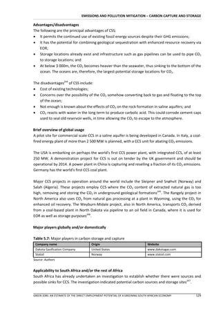 EMISSIONS AND POLLUTION MITIGATION – CARBON CAPTURE AND STORAGE

Advantages/disadvantages
The following are the principal advantages of CSS:
 It permits the continued use of existing fossil energy sources despite their GHG emissions;
 It has the potential for combining geological sequestration with enhanced resource recovery via
    EOR;
 Storage locations already exist and infrastructure such as gas pipelines can be used to pipe CO2
    to storage locations; and
 At below 3 000m, the CO2 becomes heavier than the seawater, thus sinking to the bottom of the
    ocean. The oceans are, therefore, the largest potential storage locations for CO2.

The disadvantages244 of CSS include:
 Cost of existing technologies;
 Concerns over the possibility of the CO2 somehow converting back to gas and floating to the top
    of the ocean;
 Not enough is known about the effects of CO2 on the rock formation in saline aquifers; and
 CO2 reacts with water in the long term to produce carbolic acid. This could corrode cement caps
    used to seal old reservoir wells, in time allowing the CO2 to escape to the atmosphere.

Brief overview of global usage
A pilot site for commercial scale CCS in a saline aquifer is being developed in Canada. In Italy, a coal-
fired energy plant of more than 2 500 MW is planned, with a CCS unit for abating CO2 emissions.

The USA is embarking on perhaps the world's first CCS power plant, with integrated CCS, of at least
250 MW. A demonstration project for CCS is out on tender by the UK government and should be
operational by 2014. A power plant in China is capturing and reselling a fraction of its CO2 emissions.
Germany has the world's first CCS coal plant.

Major CCS projects in operation around the world include the Sleipner and Snøhvit (Norway) and
Salah (Algeria). These projects employ CCS where the CO2 content of extracted natural gas is too
high, removing and storing the CO2 in underground geological formations245. The Rangely project in
North America also uses CO2 from natural gas processing at a plant in Wyoming, using the CO2 for
enhanced oil recovery. The Weyburn-Midale project, also in North America, transports CO2 derived
from a coal-based plant in North Dakota via pipeline to an oil field in Canada, where it is used for
EOR as well as storage purposes246.

Major players globally and/or domestically

Table 5.7: Major players in carbon storage and capture
 Company name                          Origin                                Website
 Dakota Gasification Company           United States                         www.dakotagas.com
 Statoil                               Norway                                www.statoil.com
Source: Authors


Applicability to South Africa and/or the rest of Africa
South Africa has already undertaken an investigation to establish whether there were sources and
possible sinks for CCS. The investigation indicated potential carbon sources and storage sites247.


GREEN JOBS: AN ESTIMATE OF THE DIRECT EMPLOYMENT POTENTIAL OF A GREENING SOUTH AFRICAN ECONOMY       129
 