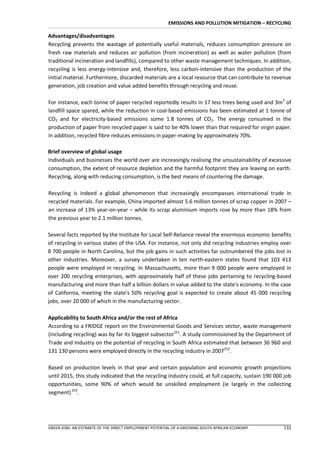 EMISSIONS AND POLLUTION MITIGATION – RECYCLING

Advantages/disadvantages
Recycling prevents the wastage of potentially useful materials, reduces consumption pressure on
fresh raw materials and reduces air pollution (from incineration) as well as water pollution (from
traditional incineration and landfills), compared to other waste management techniques. In addition,
recycling is less energy-intensive and, therefore, less carbon-intensive than the production of the
initial material. Furthermore, discarded materials are a local resource that can contribute to revenue
generation, job creation and value added benefits through recycling and reuse.

For instance, each tonne of paper recycled reportedly results in 17 less trees being used and 3m3 of
landfill space spared, while the reduction in coal-based emissions has been estimated at 1 tonne of
CO2 and for electricity-based emissions some 1.8 tonnes of CO2. The energy consumed in the
production of paper from recycled paper is said to be 40% lower than that required for virgin paper.
In addition, recycled fibre reduces emissions in paper-making by approximately 70%.

Brief overview of global usage
Individuals and businesses the world over are increasingly realising the unsustainability of excessive
consumption, the extent of resource depletion and the harmful footprint they are leaving on earth.
Recycling, along with reducing consumption, is the best means of countering the damage.

Recycling is indeed a global phenomenon that increasingly encompasses international trade in
recycled materials. For example, China imported almost 5.6 million tonnes of scrap copper in 2007 –
an increase of 13% year-on-year – while its scrap aluminium imports rose by more than 18% from
the previous year to 2.1 million tonnes.

Several facts reported by the Institute for Local Self-Reliance reveal the enormous economic benefits
of recycling in various states of the USA. For instance, not only did recycling industries employ over
8 700 people in North Carolina, but the job gains in such activities far outnumbered the jobs lost in
other industries. Moreover, a survey undertaken in ten north-eastern states found that 103 413
people were employed in recycling. In Massachusetts, more than 9 000 people were employed in
over 200 recycling enterprises, with approximately half of these jobs pertaining to recycling-based
manufacturing and more than half a billion dollars in value added to the state's economy. In the case
of California, meeting the state's 50% recycling goal is expected to create about 45 000 recycling
jobs, over 20 000 of which in the manufacturing sector.

Applicability to South Africa and/or the rest of Africa
According to a FRIDGE report on the Environmental Goods and Services sector, waste management
(including recycling) was by far its biggest subsector251. A study commissioned by the Department of
Trade and Industry on the potential of recycling in South Africa estimated that between 36 960 and
131 130 persons were employed directly in the recycling industry in 2007252.

Based on production levels in that year and certain population and economic growth projections
until 2015, this study indicated that the recycling industry could, at full capacity, sustain 190 000 job
opportunities, some 90% of which would be unskilled employment (ie largely in the collecting
segment) 253.




GREEN JOBS: AN ESTIMATE OF THE DIRECT EMPLOYMENT POTENTIAL OF A GREENING SOUTH AFRICAN ECONOMY       132
 