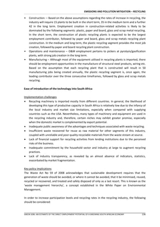EMISSIONS AND POLLUTION MITIGATION – RECYCLING

•   Construction: – Based on the above assumptions regarding the rates of increase in recycling, the
    industry will require 15 plants to be built in the short term, 35 in the medium term and a further
    42 in the long term. Employment creation in construction-related activities is likely to be
    dominated by the following segments: plastic, paper and board, glass and scrap metal recycling.
    In the short term, the construction of plastic recycling plants is expected to be the largest
    employment contributor, followed by paper and board, glass and scrap metals recycling plant
    construction. In the medium and long term, the plastic recycling segment provides the most job
    creation, followed by paper and board recycling plant construction.
•   Operations and maintenance – O&M employment pertains to pickers at pyrolysis/gasification
    plants, with strong job creation in the long term.
•   Manufacturing – Although most of the equipment utilised in recycling plants is imported, there
    should be employment opportunities in the manufacture of structural steel products, wiring etc.
    Based on the assumption that each recycling plant that is constructed will result in 50
    manufacturing jobs being created annually, the plastic recycling segment is, once again, the
    leading contributor over the three consecutive timeframes, followed by glass and scrap metals
    recycling.

Ease of introduction of the technology into South Africa

Implementation challenges
 Recycling machinery is imported mostly from different countries. In general, the likelihood of
   developing this type of productive capacity in South Africa is relatively low due to the infancy of
   the local industry and market size limitations, especially when compared with supplying
   countries such as the USA. Nevertheless, many types of machinery and equipment are used in
   the recycling industry and, therefore, certain niches may exhibit greater promise, especially
   when the domestic market is complemented by export potential.
 Inadequate public awareness of the advantages and techniques associated with waste recycling.
 Insufficient waste recovered for reuse as raw material for other segments of this industry,
   coupled with unreliable and poor quality recyclable materials from the waste stream at source.
 Lack of financial support for recycling activities from lending institutions due to the perceived
   risks of the business.
 Inadequate commitment by the household sector and industry at large to augment recycling
   practices.
 Lack of industry transparency, as revealed by an almost absence of indicators, statistics,
   exacerbated by market fragmentation.

Key policy implications
The Waste Act No 59 of 2008 acknowledges that sustainable development requires that the
generation of waste should be avoided, or where it cannot be avoided, that it be minimised, reused,
recycled or recovered, and treated and safely disposed of only as a last resort. This is known as the
‘waste management hierarchy’, a concept established in the White Paper on Environmental
Management.

In order to increase participation levels and recycling rates in the recycling industry, the following
should be considered:



GREEN JOBS: AN ESTIMATE OF THE DIRECT EMPLOYMENT POTENTIAL OF A GREENING SOUTH AFRICAN ECONOMY     136
 