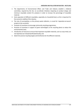 EMISSIONS AND POLLUTION MITIGATION – RECYCLING

   The departments of Environmental Affairs and Trade and Industry establish a bilateral
    committee, required by the Act, to co-ordinate initiatives impacting on product design and
    minimum recyclable content for products in order to increase the percentage of recyclable
    material;
   Early separation of different recyclables, especially at a household level, as this is important for
    the economic viability of the industry;
   The role of municipalities, as the primary waste collectors, is crucial for ‘separation-at-source’
    projects to be successful;
   Provision of incentives to encourage community recycling programmes;
   Provision of incentives in support of green technologies at the recycling plants to reduce the
    environmental costs;
   Introduction of measures to ensure that important recyclable materials, such as scrap metal, are
    not exported, but instead beneficiated locally; and
   Determine precise recycling targets and timeframes for the different materials.




GREEN JOBS: AN ESTIMATE OF THE DIRECT EMPLOYMENT POTENTIAL OF A GREENING SOUTH AFRICAN ECONOMY      137
 