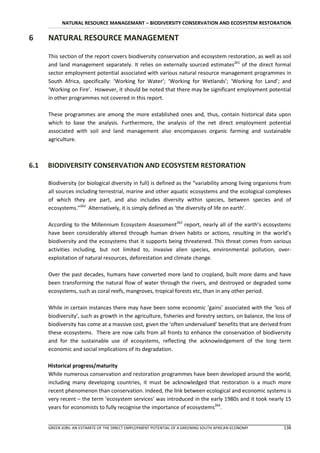 NATURAL RESOURCE MANAGEMANT – BIODIVERSITY CONSERVATION AND ECOSYSTEM RESTORATION

6     NATURAL RESOURCE MANAGEMENT

      This section of the report covers biodiversity conservation and ecosystem restoration, as well as soil
      and land management separately. It relies on externally sourced estimates261 of the direct formal
      sector employment potential associated with various natural resource management programmes in
      South Africa, specifically: ‘Working for Water’; ‘Working for Wetlands’; ‘Working for Land’; and
      ‘Working on Fire’. However, it should be noted that there may be significant employment potential
      in other programmes not covered in this report.

      These programmes are among the more established ones and, thus, contain historical data upon
      which to base the analysis. Furthermore, the analysis of the net direct employment potential
      associated with soil and land management also encompasses organic farming and sustainable
      agriculture.



6.1   BIODIVERSITY CONSERVATION AND ECOSYSTEM RESTORATION

      Biodiversity (or biological diversity in full) is defined as the “variability among living organisms from
      all sources including terrestrial, marine and other aquatic ecosystems and the ecological complexes
      of which they are part, and also includes diversity within species, between species and of
      ecosystems.”262 Alternatively, it is simply defined as ‘the diversity of life on earth’.

      According to the Millennium Ecosystem Assessment263 report, nearly all of the earth’s ecosystems
      have been considerably altered through human driven habits or actions, resulting in the world’s
      biodiversity and the ecosystems that it supports being threatened. This threat comes from various
      activities including, but not limited to, invasive alien species, environmental pollution, over-
      exploitation of natural resources, deforestation and climate change.

      Over the past decades, humans have converted more land to cropland, built more dams and have
      been transforming the natural flow of water through the rivers, and destroyed or degraded some
      ecosystems, such as coral reefs, mangroves, tropical forests etc, than in any other period.

      While in certain instances there may have been some economic ‘gains’ associated with the ‘loss of
      biodiversity’, such as growth in the agriculture, fisheries and forestry sectors, on balance, the loss of
      biodiversity has come at a massive cost, given the ‘often undervalued’ benefits that are derived from
      these ecosystems. There are now calls from all fronts to enhance the conservation of biodiversity
      and for the sustainable use of ecosystems, reflecting the acknowledgement of the long term
      economic and social implications of its degradation.

      Historical progress/maturity
      While numerous conservation and restoration programmes have been developed around the world,
      including many developing countries, it must be acknowledged that restoration is a much more
      recent phenomenon than conservation. Indeed, the link between ecological and economic systems is
      very recent – the term ‘ecosystem services’ was introduced in the early 1980s and it took nearly 15
      years for economists to fully recognise the importance of ecosystems264.


      GREEN JOBS: AN ESTIMATE OF THE DIRECT EMPLOYMENT POTENTIAL OF A GREENING SOUTH AFRICAN ECONOMY       138
 