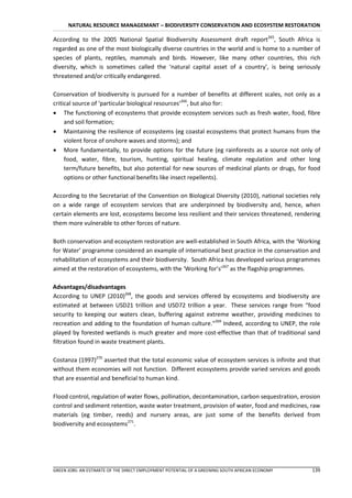 NATURAL RESOURCE MANAGEMANT – BIODIVERSITY CONSERVATION AND ECOSYSTEM RESTORATION

According to the 2005 National Spatial Biodiversity Assessment draft report265, South Africa is
regarded as one of the most biologically diverse countries in the world and is home to a number of
species of plants, reptiles, mammals and birds. However, like many other countries, this rich
diversity, which is sometimes called the ‘natural capital asset of a country’, is being seriously
threatened and/or critically endangered.

Conservation of biodiversity is pursued for a number of benefits at different scales, not only as a
critical source of ‘particular biological resources’266, but also for:
 The functioning of ecosystems that provide ecosystem services such as fresh water, food, fibre
     and soil formation;
 Maintaining the resilience of ecosystems (eg coastal ecosystems that protect humans from the
     violent force of onshore waves and storms); and
 More fundamentally, to provide options for the future (eg rainforests as a source not only of
     food, water, fibre, tourism, hunting, spiritual healing, climate regulation and other long
     term/future benefits, but also potential for new sources of medicinal plants or drugs, for food
     options or other functional benefits like insect repellents).

According to the Secretariat of the Convention on Biological Diversity (2010), national societies rely
on a wide range of ecosystem services that are underpinned by biodiversity and, hence, when
certain elements are lost, ecosystems become less resilient and their services threatened, rendering
them more vulnerable to other forces of nature.

Both conservation and ecosystem restoration are well-established in South Africa, with the ‘Working
for Water’ programme considered an example of international best practice in the conservation and
rehabilitation of ecosystems and their biodiversity. South Africa has developed various programmes
aimed at the restoration of ecosystems, with the ‘Working for’s’267 as the flagship programmes.

Advantages/disadvantages
According to UNEP (2010)268, the goods and services offered by ecosystems and biodiversity are
estimated at between USD21 trillion and USD72 trillion a year. These services range from “food
security to keeping our waters clean, buffering against extreme weather, providing medicines to
recreation and adding to the foundation of human culture.”269 Indeed, according to UNEP, the role
played by forested wetlands is much greater and more cost-effective than that of traditional sand
filtration found in waste treatment plants.

Costanza (1997)270 asserted that the total economic value of ecosystem services is infinite and that
without them economies will not function. Different ecosystems provide varied services and goods
that are essential and beneficial to human kind.

Flood control, regulation of water flows, pollination, decontamination, carbon sequestration, erosion
control and sediment retention, waste water treatment, provision of water, food and medicines, raw
materials (eg timber, reeds) and nursery areas, are just some of the benefits derived from
biodiversity and ecosystems271.




GREEN JOBS: AN ESTIMATE OF THE DIRECT EMPLOYMENT POTENTIAL OF A GREENING SOUTH AFRICAN ECONOMY    139
 