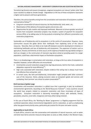 NATURAL RESOURCE MANAGEMANT – BIODIVERSITY CONSERVATION AND ECOSYSTEM RESTORATION

Terrestrial (eg forests) and oceanic (mangroves, seagrass) ecosystems are natural ‘carbon sinks’ that
cause societies to adapt to climate change. Degradation or the loss of these ecosystems represents
a higher cost to present and future generations.

Therefore, the various benefits arising from the conservation and restoration of ecosystems could be
summarised as follows272:
 Long term conservation of natural resources, be they biodiversity, land, water, etc;
 Maximisation of the delivery of ecosystem goods and services; and
 Opportunities for job creation and improved livelihoods. Measures to ensure greater security of
   income from ecosystem restoration projects may include a system of payment for ecosystem
   services (PES), or by adding value to the by-products emanating from different conservation and
   restoration programmes.

Sustainable use of biodiversity and its ecosystems is at the centre of conservation. However, many
communities around the globe derive their livelihoods from exploiting some of the natural
resources. Naturally, there are likely to be trade-offs between economic development initiatives or
maintaining livelihoods and loss of biodiversity and ecosystems. The expansion of sectors such as
agriculture, forestry and fisheries at times occurs at the expense of biodiversity (eg habitat change or
land use change), or the construction of reservoirs (eg dams) aimed at providing water to a larger
population, could have a detrimental impact on freshwater ecosystems.

There is no disadvantage in conservation and restoration, as long as the true value of ecosystems is
revealed. However, certain difficulties are encountered:
 Uncertainties around restoration programmes (eg long processes, hard to fast track, substantial
    adaptation required for local efficiency)273;
 High costs associated with restoration, despite evidence that acting now is always much more
    cost effective than acting later; and
 In certain cases, like land and biodiversity, conservation might compete with other economic
    uses of the resources. Hence, placing economic value on ecosystem goods and services and
    combating ‘short termism’ are critical to sustain conservation274.

Brief overview of global usage
Conservation and ecosystem restoration is a global issue that is governed, in part, by multilateral
environmental agreements. According to the World Resources Institute275, many countries around
the world have projects related to ecosystem restoration and these encompass all types of
ecosystems. Ecosystem restoration is becoming increasingly critical, with wetlands, forests,
grasslands, estuaries, coral reefs, mangroves and many others being restored.

In the case of South Africa, the ‘Working for Water’ programme is a flagship programme that has
combined awareness about environmental degradation and its restoration, as well as emphasising
other key government priority areas, particularly job creation for the poor and water scarcity.

Applicability to South Africa
In South Africa, concerns over the conservation and restoration of natural resources, such as water
and land, have led to concrete measures being taken as early as 1936, initially in the Western Cape,



GREEN JOBS: AN ESTIMATE OF THE DIRECT EMPLOYMENT POTENTIAL OF A GREENING SOUTH AFRICAN ECONOMY      140
 