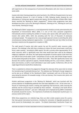 NATURAL RESOURCE MANAGEMANT – BIODIVERSITY CONSERVATION AND ECOSYSTEM RESTORATION

with experiments on the consequences of commercial afforestation with alien trees on catchment
water yields.

Invasive alien plant clearing programmes were launched in the 1970s by the government, but were
later abandoned because of a lack of funding. In 1995, following studies showing the cost
effectiveness of ‘acting now’ against invasive alien species, the then Minister of Water Affair, Kader
Asmal, launched the ‘Working for Water’ programme276. Several other programmes have been
developed since then, such as the ‘Working for Wetlands’, ‘Working on Fire’, ‘Working for Land’ and,
more recently, ‘Working for Energy’.

The ‘Working for Water’ programme is a multi-departmental initiative currently administered by the
Department of Environmental Affairs (DEA). It is one of the most successful programmes
internationally aimed at tackling the problem of invasive alien species (IAS), with special focus on
invasive alien plants (IAPs), while also providing work for tens of thousands of previously
unemployed people. The programme has a two-pronged approach aimed at controlling IAS, while
simultaneously creating employment opportunities. It is estimated that over two million ha of land
have been cleared since the programme’s inception in 1995.

The rapid spread of invasive alien plant species has put the country’s water resources under
pressure. The challenge is that IAPs have a tendency to reduce the mean annual water runoff and,
hence, water quantity. According to DWA reports, the IAPs currently utilise approximately 7% of
water resources, which is significantly more than what would have been used by the displaced
indigenous vegetation. Left alone, the rapid spread and growth of invasive species could mean that
over 20% of mean annual water runoff – and perhaps as much as 25%, with climate change impacts
on the spread and growth of the plants – could be lost to IAPs. These IAPs significantly restrict and
decrease the country’s agricultural capacity, intensify flooding and fires, cause erosion, siltation of
dams and estuaries, as well as result (ultimately) in poor water quality. Furthermore, IAPs are the
single largest threat to South Africa’s biodiversity.

There is a potential to enhance the programme through the extension of the value chain to include
the manufacturing of sustainable biomass fuel. The relatively new ‘Working for Energy’ programme
can be seen as an ‘offshoot’ of the ‘Working for Water’ counterpart, with one of the main focus
areas being the provision of renewable energy, in this case biomass, from invasive alien plants and
bush encroachment.

Another well-known programme is the ‘Working for Wetlands’, which was launched with the
primary objective of rehabilitating wetlands that have been degraded or lost. At the same time, it
focuses on maximising job creation, creating and supporting small businesses, while restoring the
wetlands and the services that are provided by these wetlands. According to the South African
National Biodiversity Institute277, just over 1 500 people were employed during 2009 to rehabilitate
95 wetlands around the country. The importance of wetlands has already been touched upon in a
previous section of this report.

While these programmes are relatively large, there are other smaller projects across the country
that have gained international prominence, including the restoration of degraded grasslands and
lands around the Drakensberg’s river systems. The Maloti Drakensberg Transfrontier Project has


GREEN JOBS: AN ESTIMATE OF THE DIRECT EMPLOYMENT POTENTIAL OF A GREENING SOUTH AFRICAN ECONOMY     141
 