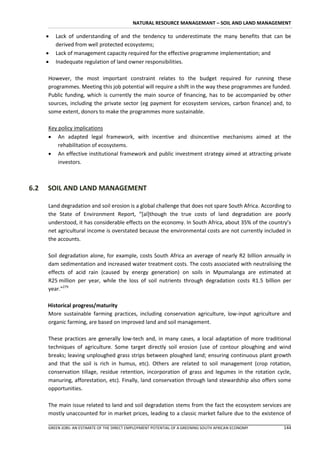 NATURAL RESOURCE MANAGEMANT – SOIL AND LAND MANAGEMENT

         Lack of understanding of and the tendency to underestimate the many benefits that can be
          derived from well protected ecosystems;
         Lack of management capacity required for the effective programme implementation; and
         Inadequate regulation of land owner responsibilities.

      However, the most important constraint relates to the budget required for running these
      programmes. Meeting this job potential will require a shift in the way these programmes are funded.
      Public funding, which is currently the main source of financing, has to be accompanied by other
      sources, including the private sector (eg payment for ecosystem services, carbon finance) and, to
      some extent, donors to make the programmes more sustainable.

      Key policy implications
       An adapted legal framework, with incentive and disincentive mechanisms aimed at the
          rehabilitation of ecosystems.
       An effective institutional framework and public investment strategy aimed at attracting private
          investors.



6.2   SOIL AND LAND MANAGEMENT

      Land degradation and soil erosion is a global challenge that does not spare South Africa. According to
      the State of Environment Report, “*al]though the true costs of land degradation are poorly
      understood, it has considerable effects on the economy. In South Africa, about 35% of the country’s
      net agricultural income is overstated because the environmental costs are not currently included in
      the accounts.

      Soil degradation alone, for example, costs South Africa an average of nearly R2 billion annually in
      dam sedimentation and increased water treatment costs. The costs associated with neutralising the
      effects of acid rain (caused by energy generation) on soils in Mpumalanga are estimated at
      R25 million per year, while the loss of soil nutrients through degradation costs R1.5 billion per
      year.”279

      Historical progress/maturity
      More sustainable farming practices, including conservation agriculture, low-input agriculture and
      organic farming, are based on improved land and soil management.

      These practices are generally low-tech and, in many cases, a local adaptation of more traditional
      techniques of agriculture. Some target directly soil erosion (use of contour ploughing and wind
      breaks; leaving unploughed grass strips between ploughed land; ensuring continuous plant growth
      and that the soil is rich in humus, etc). Others are related to soil management (crop rotation,
      conservation tillage, residue retention, incorporation of grass and legumes in the rotation cycle,
      manuring, afforestation, etc). Finally, land conservation through land stewardship also offers some
      opportunities.

      The main issue related to land and soil degradation stems from the fact the ecosystem services are
      mostly unaccounted for in market prices, leading to a classic market failure due to the existence of

      GREEN JOBS: AN ESTIMATE OF THE DIRECT EMPLOYMENT POTENTIAL OF A GREENING SOUTH AFRICAN ECONOMY    144
 