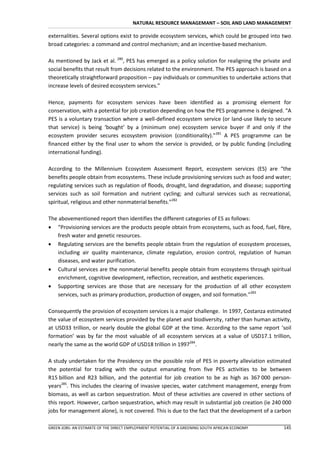 NATURAL RESOURCE MANAGEMANT – SOIL AND LAND MANAGEMENT

externalities. Several options exist to provide ecosystem services, which could be grouped into two
broad categories: a command and control mechanism; and an incentive-based mechanism.

As mentioned by Jack et al. 280, PES has emerged as a policy solution for realigning the private and
social benefits that result from decisions related to the environment. The PES approach is based on a
theoretically straightforward proposition – pay individuals or communities to undertake actions that
increase levels of desired ecosystem services.”

Hence, payments for ecosystem services have been identified as a promising element for
conservation, with a potential for job creation depending on how the PES programme is designed. “A
PES is a voluntary transaction where a well-defined ecosystem service (or land-use likely to secure
that service) is being ‘bought’ by a (minimum one) ecosystem service buyer if and only if the
ecosystem provider secures ecosystem provision (conditionality).”281 A PES programme can be
financed either by the final user to whom the service is provided, or by public funding (including
international funding).

According to the Millennium Ecosystem Assessment Report, ecosystem services (ES) are “the
benefits people obtain from ecosystems. These include provisioning services such as food and water;
regulating services such as regulation of floods, drought, land degradation, and disease; supporting
services such as soil formation and nutrient cycling; and cultural services such as recreational,
spiritual, religious and other nonmaterial benefits.”282

The abovementioned report then identifies the different categories of ES as follows:
 “Provisioning services are the products people obtain from ecosystems, such as food, fuel, fibre,
    fresh water and genetic resources.
 Regulating services are the benefits people obtain from the regulation of ecosystem processes,
    including air quality maintenance, climate regulation, erosion control, regulation of human
    diseases, and water purification.
 Cultural services are the nonmaterial benefits people obtain from ecosystems through spiritual
    enrichment, cognitive development, reflection, recreation, and aesthetic experiences.
 Supporting services are those that are necessary for the production of all other ecosystem
    services, such as primary production, production of oxygen, and soil formation.”283

Consequently the provision of ecosystem services is a major challenge. In 1997, Costanza estimated
the value of ecosystem services provided by the planet and biodiversity, rather than human activity,
at USD33 trillion, or nearly double the global GDP at the time. According to the same report ‘soil
formation’ was by far the most valuable of all ecosystem services at a value of USD17.1 trillion,
nearly the same as the world GDP of USD18 trillion in 1997284.

A study undertaken for the Presidency on the possible role of PES in poverty alleviation estimated
the potential for trading with the output emanating from five PES activities to be between
R15 billion and R23 billion, and the potential for job creation to be as high as 367 000 person-
years285. This includes the clearing of invasive species, water catchment management, energy from
biomass, as well as carbon sequestration. Most of these activities are covered in other sections of
this report. However, carbon sequestration, which may result in substantial job creation (ie 240 000
jobs for management alone), is not covered. This is due to the fact that the development of a carbon

GREEN JOBS: AN ESTIMATE OF THE DIRECT EMPLOYMENT POTENTIAL OF A GREENING SOUTH AFRICAN ECONOMY   145
 