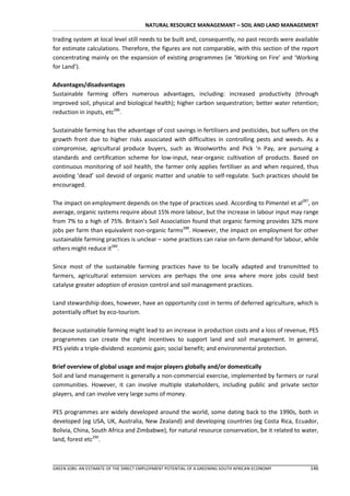 NATURAL RESOURCE MANAGEMANT – SOIL AND LAND MANAGEMENT

trading system at local level still needs to be built and, consequently, no past records were available
for estimate calculations. Therefore, the figures are not comparable, with this section of the report
concentrating mainly on the expansion of existing programmes (ie ‘Working on Fire’ and ‘Working
for Land’).

Advantages/disadvantages
Sustainable farming offers numerous advantages, including: increased productivity (through
improved soil, physical and biological health); higher carbon sequestration; better water retention;
reduction in inputs, etc286.

Sustainable farming has the advantage of cost savings in fertilisers and pesticides, but suffers on the
growth front due to higher risks associated with difficulties in controlling pests and weeds. As a
compromise, agricultural produce buyers, such as Woolworths and Pick ‘n Pay, are pursuing a
standards and certification scheme for low-input, near-organic cultivation of products. Based on
continuous monitoring of soil health, the farmer only applies fertiliser as and when required, thus
avoiding ‘dead’ soil devoid of organic matter and unable to self-regulate. Such practices should be
encouraged.

The impact on employment depends on the type of practices used. According to Pimentel et al287, on
average, organic systems require about 15% more labour, but the increase in labour input may range
from 7% to a high of 75%. Britain’s Soil Association found that organic farming provides 32% more
jobs per farm than equivalent non-organic farms288. However, the impact on employment for other
sustainable farming practices is unclear – some practices can raise on-farm demand for labour, while
others might reduce it289.

Since most of the sustainable farming practices have to be locally adapted and transmitted to
farmers, agricultural extension services are perhaps the one area where more jobs could best
catalyse greater adoption of erosion control and soil management practices.

Land stewardship does, however, have an opportunity cost in terms of deferred agriculture, which is
potentially offset by eco-tourism.

Because sustainable farming might lead to an increase in production costs and a loss of revenue, PES
programmes can create the right incentives to support land and soil management. In general,
PES yields a triple-dividend: economic gain; social benefit; and environmental protection.

Brief overview of global usage and major players globally and/or domestically
Soil and land management is generally a non-commercial exercise, implemented by farmers or rural
communities. However, it can involve multiple stakeholders, including public and private sector
players, and can involve very large sums of money.

PES programmes are widely developed around the world, some dating back to the 1990s, both in
developed (eg USA, UK, Australia, New Zealand) and developing countries (eg Costa Rica, Ecuador,
Bolivia, China, South Africa and Zimbabwe), for natural resource conservation, be it related to water,
land, forest etc290.



GREEN JOBS: AN ESTIMATE OF THE DIRECT EMPLOYMENT POTENTIAL OF A GREENING SOUTH AFRICAN ECONOMY     146
 