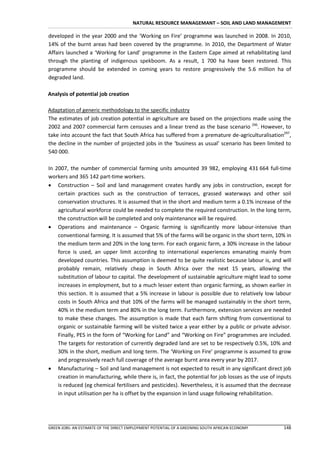 NATURAL RESOURCE MANAGEMANT – SOIL AND LAND MANAGEMENT

developed in the year 2000 and the ‘Working on Fire’ programme was launched in 2008. In 2010,
14% of the burnt areas had been covered by the programme. In 2010, the Department of Water
Affairs launched a ‘Working for Land’ programme in the Eastern Cape aimed at rehabilitating land
through the planting of indigenous spekboom. As a result, 1 700 ha have been restored. This
programme should be extended in coming years to restore progressively the 5.6 million ha of
degraded land.

Analysis of potential job creation

Adaptation of generic methodology to the specific industry
The estimates of job creation potential in agriculture are based on the projections made using the
2002 and 2007 commercial farm censuses and a linear trend as the base scenario 296. However, to
take into account the fact that South Africa has suffered from a premature de-agriculturalisation297,
the decline in the number of projected jobs in the ‘business as usual’ scenario has been limited to
540 000.

In 2007, the number of commercial farming units amounted 39 982, employing 431 664 full-time
workers and 365 142 part-time workers.
 Construction – Soil and land management creates hardly any jobs in construction, except for
    certain practices such as the construction of terraces, grassed waterways and other soil
    conservation structures. It is assumed that in the short and medium term a 0.1% increase of the
    agricultural workforce could be needed to complete the required construction. In the long term,
    the construction will be completed and only maintenance will be required.
 Operations and maintenance – Organic farming is significantly more labour-intensive than
    conventional farming. It is assumed that 5% of the farms will be organic in the short term, 10% in
    the medium term and 20% in the long term. For each organic farm, a 30% increase in the labour
    force is used, an upper limit according to international experiences emanating mainly from
    developed countries. This assumption is deemed to be quite realistic because labour is, and will
    probably remain, relatively cheap in South Africa over the next 15 years, allowing the
    substitution of labour to capital. The development of sustainable agriculture might lead to some
    increases in employment, but to a much lesser extent than organic farming, as shown earlier in
    this section. It is assumed that a 5% increase in labour is possible due to relatively low labour
    costs in South Africa and that 10% of the farms will be managed sustainably in the short term,
    40% in the medium term and 80% in the long term. Furthermore, extension services are needed
    to make these changes. The assumption is made that each farm shifting from conventional to
    organic or sustainable farming will be visited twice a year either by a public or private advisor.
    Finally, PES in the form of “Working for Land” and “Working on Fire” programmes are included.
    The targets for restoration of currently degraded land are set to be respectively 0.5%, 10% and
    30% in the short, medium and long term. The ‘Working on Fire’ programme is assumed to grow
    and progressively reach full coverage of the average burnt area every year by 2017.
 Manufacturing – Soil and land management is not expected to result in any significant direct job
    creation in manufacturing, while there is, in fact, the potential for job losses as the use of inputs
    is reduced (eg chemical fertilisers and pesticides). Nevertheless, it is assumed that the decrease
    in input utilisation per ha is offset by the expansion in land usage following rehabilitation.




GREEN JOBS: AN ESTIMATE OF THE DIRECT EMPLOYMENT POTENTIAL OF A GREENING SOUTH AFRICAN ECONOMY       148
 