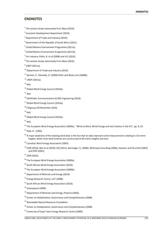 ENDNOTES

ENDNOTES

1
    This section draws extensively from Maia (2010).
2
    Economic Development Department (2010).
3
    Department of Trade and Industry (2010).
4
    Government of the Republic of South Africa (2011).
5
    United Nations Environment Programme (2011a).
6
    United Nations Environment Programme (2011b).
7
    For instance, Pollin, R. et al (2008) and ILO (2010).
8
    This section draws extensively from Maia (2010).
9
    UNEP (2011a).
10
     Department of Trade and Industry (2010).
11
     Quirion, P., Demailly, D. (2009).Pollin and Wicks-Lim (2008b) .
12
     UNEP (2011a).
13
     Ibid.
14
     Global Wind Energy Council (2010a).
15
     Ibid.
16
     Pathfinder Communications & SRE Engineering (2010).
17
     Global Wind Energy Council (2010a).
18
     Citigroup (30 November 2010).
19
     Ibid.
20
     Global Wind Energy Council (2010a).
21
     Ibid.
22
     The European Wind Energy Association (2009a): “Wind at Work: Wind Energy and Job Creation in the EU”, pp. 9, 23.
23
     Diab, R. (1995).
24
     A major weakness of the existing wind atlas is the fact that its data represent wind measurements relating to 10-metre
       heights, while most wind turbines are constructed at 60-metre heights and over.
25
     Canadian Wind Energy Association (2003).
26
     CSIR (2010), Wei et al (2010), GIZ (2011), Sterzinger, G. (2006), McKinsey Consulting (2006), Heavner and Churchill (2002)
      and EPRI (2001).
27
     CSIR (2010).
28
     The European Wind Energy Association (2009a).
29
     South African Wind Energy Association (2010).
30
     The European Wind Energy Association (2009b).
31
     Department of Minerals and Energy (2010).
32
     Energy Research Centre, UCT (2008).
33
     South African Wind Energy Association (2010).
34
     Greenpeace (2009).
35
     Department of Minerals and Energy, Pretoria (2003).
36
     Center on Globalization, Governance and Competitiveness (2008).
37
     Renewable Natural Resource Foundation.
38
     Center on Globalization, Governance and Competitiveness (2008).
39
     University of Cape Town Energy Research Centre (2009).

GREEN JOBS: AN ESTIMATE OF THE DIRECT EMPLOYMENT POTENTIAL OF A GREENING SOUTH AFRICAN ECONOMY                             151
 