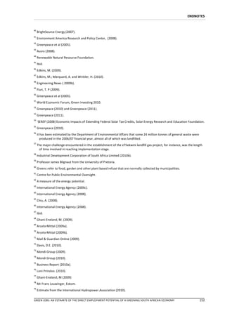 ENDNOTES


40
     BrightSource Energy (2007).
41
     Environment America Research and Policy Center, (2008).
42
     Greenpeace et al (2005).
43
     Ausra (2008).
44
     Renewable Natural Resource Foundation.
45
     Ibid.
46
     Edkins, M. (2009).
47
     Edkins, M.; Marquard, A. and Winkler, H. (2010).
48
     Engineering News ( 2009b).
49
     Fluri, T. P (2009).
50
     Greenpeace et al (2005).
51
     World Economic Forum, Green investing 2010.
52
     Greenpeace (2010) and Greenpeace (2011).
53
     Greenpeace (2011).
54
     SEREF (2008) Economic Impacts of Extending Federal Solar Tax Credits, Solar Energy Research and Education Foundation.
55
     Greenpeace (2010).
56
     it has been estimated by the Department of Environmental Affairs that some 24 million tonnes of general waste were
        produced in the 2006/07 financial year, almost all of which was landfilled.
57
     The major challenge encountered in the establishment of the eThekwini landfill gas project, for instance, was the length
      of time involved in reaching implementation stage.
58
     Industrial Development Corporation of South Africa Limited (2010b).
59
     Professor James Blignaut from the University of Pretoria.
60
     Greens refer to food, garden and other plant based refuse that are normally collected by municipalities.
61
     Centre for Public Environmental Oversight.
62
     A measure of the energy potential.
63
     International Energy Agency (2009c).
64
     International Energy Agency (2008).
65
     Chiu, A. (2008).
66
     International Energy Agency (2008).
67
     Ibid.
68
     Ghani-Eneland, M. (2009).
69
     ArcelorMittal (2009a).
70
     ArcelorMittal (2009b).
71
     Mail & Guardian Online (2009).
72
     Davis, D.E. (2010).
73
     Mondi Group (2009).
74
     Mondi Group (2010).
75
     Business Report (2010a).
76
     Loni Prinsloo. (2010).
77
     Ghani-Eneland, M (2009)
78
     Mr Frans Louwinger, Eskom.
79
     Estimate from the International Hydropower Association (2010).

GREEN JOBS: AN ESTIMATE OF THE DIRECT EMPLOYMENT POTENTIAL OF A GREENING SOUTH AFRICAN ECONOMY                             152
 