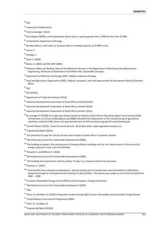 ENDNOTES


80
     Ibid.
81
     University of Stellenbosch.
82
     Frans Louwinger, Eskom.
83
     According to NERSA, small hydropower plants have a capacity greater than 1 MW but less than 10 MW.
84
     United States Department of Energy.
85
     Norway defines small hydro as all plants with an installed capacity of 10 MW or less.
86
     Jensen, T.
87
     Hilsinger, J.
88
     Hicks C. (2004).
89
     Banks, D. (2005) and IDC SHIP (2009).
90
     Professor Wikus van Niekerk, Head of the Mechanics Division in the Department of Mechanical and Mechatronic
       Engineering, University of Stellenbosch and Willem Nel, Sustainable Concepts.
91
     Department of Minerals and Energy (2007). Biofuels Industrial Strategy.
92
     Food and Agriculture Organization (2007). Biofuels: prospects, risks and opportunities & Development Bank of Southern
      Africa.
93
     Ibid.
94
     IDC (2010e).
95
     Department of Trade and Industry (2010).
96
     Industrial Development Corporation of South Africa Limited (2010e).
97
     Industrial Development Corporation of South Africa Limited (2010f).
98
     Industrial Development Corporation of South Africa Limited (2010).
99
     An average of 750 000 farm jobs was utilised, based on Statistics South Africa’s Quarterly Labour Force Survey (2010).
      Furthermore, its Census of Manufacturing (2008) indicated that employment in the manufacturing of agricultural
      machinery stood at 4 584. Hence the approximate ratio of 164 manufacturing jobs for every farming job.
100
      Summit Report (2010). Green Economy Summit: 18-22 May 2010 ; www.sagreeneconomy.co.za.
101
      Engineering Week (2010c).
102
      Job potential through the roll-out of solar water heaters is dealt with in a separate chapter.
103
      World Business Council for Sustainable Development (2009).
104
      The building envelope is the starting point of energy efficient buildings and the main determinant of the amount of
       energy required to heat, cool and ventilate.
105
      Kreswill, B. and Milford, R. (2010).
106
      World Business Council for Sustainable Development (2009).
107
      The building and construction industry utilises ‘R-value’ as a measure of thermal resistance.
108
      Poschen, P. (2007).
109
      Total benefits from reduced unemployment, reduced heating and increased taxes were estimated at USD4 billion,
       produced through an initial government funding of USD1,8 billion. The scheme was scaled up more than fourfold from
       2006 – 2009.
110
      European Renewable Energy Council (EREC) and Greenpeace: Energy [r]evolution.
111
      World Business Council for Sustainable Development (2009).
112
      Ibid.
113
      Khan, N. and Abas, N. (2010) Comparative study of energy light sources. Renewable and Sustainable Energy Review.
114
      United Nations Environment Programme (2009).
115
      Kahn, N. and Abas, N.
116
      Engineering News (2010d).

GREEN JOBS: AN ESTIMATE OF THE DIRECT EMPLOYMENT POTENTIAL OF A GREENING SOUTH AFRICAN ECONOMY                                153
 
