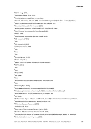 ENDNOTES


228
      RESTIO Energy (2009).
229
      Department of Water Affairs (2010).
230
      http://en.wikipedia.org/wiki/Acid_mine_drainage.
231
      Strydom, H.A. and King, N.D. (eds) (2009) Environmental Management in South Africa. Juta Law, Cape Town.
232
      Report to the Inter-Ministerial Committee on Acid Mine Drainage, 2010.
233
      International Network for Acid Prevention (2009).
234
      Mainly based on those listed in the Global Acid Rock Drainage Guide (2009).
235
      Inter-Ministerial Committee on Acid Mine Drainage (2010).
236
      FRIDGE (2009).
237
      Inter-ministerial committee on acid mine drainage (2010).
238
      CCS Association (2009a).
239
      Ibid.
240
      CCS Association (2009b).
241
      Anderson and Newell (2003).
242
      Ibid.
243
      Ibid.
244
      Ibid.
245
      Engineering News (2010f).
246
      Lui and Liang (2011).
247
      Carbon Capture and Storage-South African Activities and Plans.
248
      UCT life (2011).
249
      Ibid.
250
      Ibid.
251
      Fridge (2006).
252
      BKS (2008).
253
      Ibid.
254
      National Recycling Forum, http://www.recycling.co.za/plastics.htm.
255
      Ibid.
256
      Engineering News (2010g).
257
      http://www.plasticsinfo.co.za/plastics-the-environment-recycling.asp.
258
      http://www.plasticsinfo.co.za/downloads/The%20Plastics%20Identification%20Code.pdf.
259
      http://www.petco.co.za/ag3nt/system/recycling_05_recyclers.php.
260
      BKS (2008).
261
      Professor James Blignaut and peers, Asset Research, Beatus & Department of Economics, University of Pretoria.
262
      National Environmental Management Biodiversity Act of 2004.
263
      Millennium Ecosystem Assessment (2005).
264
      Aronson J. et Al. (2010).
265
      Department of Environmental Affairs and Tourism (2005).
266
      Secretariat of the Convention on Biological Diversity (2010).
267
      Working for Water, Working for Wetlands, Working for Fire, Working for Energy and Working for Woodlands.
268
      United Nations Environment Programme (2010).


GREEN JOBS: AN ESTIMATE OF THE DIRECT EMPLOYMENT POTENTIAL OF A GREENING SOUTH AFRICAN ECONOMY                        157
 