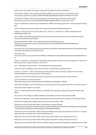 REFERENCES

Carbon Capture and Storage Technologies: http://www.rff.org/documents/RFF-DP-02-68.pdf.

CCS Association (2009a): Carbon Capture and Storage: building a low carbon economy, accessed Dec 8, 2010.
http://www.ccsassociation.org.uk/docs/2009/CCSA%20Building%20a%20Low%20Carbon%20Economy2.pdf.

CCS Association (2009b): Carbon Capture and Storage: A crucial technology in addressing climate change
Http://www.ccsassociation.org.uk/docs/2009/CCSa%20Briefing%20Leaflet.pdf, accessed Nov 3, 2011.

Centre on Globalization, Governance and Competitiveness (2008): Concentrating solar power – clean energy for the electric
grid.

Centre for Public Environmental Oversight: http://www.cpeo.org/techtree/ttdescript/pyrols.htm.

Chaplin, J.R.; Farley, F.J.M; Prentice, M.E.; Rainey, R.C.T.; Rimmer, S.J; and Roach, A.T. (2007): Development of the
ANACONDA all-rubber WEC.

Chiu, A. (2009): One-twelfth of global electricity comes from combined heat and power systems. Worldwatch Institute
http://www.worldwatch.org/node/5924.

Citigroup (30 November 2010): Vestas Wind System/Wind Energy Market Forecasts.
http://www.energymanagertraining.com/CodesandManualsCD-5Dec%2006/BEST%20PRACTICE%20MANUAL-
COGENERATION.pdf.

City of Cape Town: http://www.capetown.gov.za/en/EnvironmentalResourceManagement/projects/ClimateChange/Pages/
SolarWaterHeaterAdvancementProgramme.aspx.

City of Cape Town:
http://www.capetown.gov.za/en/EnvironmentalResourceManagement/EnergyEfficiency/Pages/GreenBuildingGuidlines.as
px.

Claassen, R., Cattaneo, A. and Johannsson. Cost effective design of agri-environmental payment programs U.S. experience in
theory and practice. Ecological Economics, Vol. 65, No. 4.

Clair, L. Norbridge Inc. (2010). Biomass – An emerging fuel for power generation.

Cleantech Investor: Hydropower. www.cleantech-investor.com/renewable-energy/hydro-power.

Costanza, R. and Folke, C. (1997): The value of the world's ecosystem services and natural capital in nature's services:
Societal dependence on natural ecosystems. Edited by Daily, G.

Costanza, R. et al (1997): The value of the world’s ecosystem services and natural capital. Journal of Nature.

Council for Scientific and Industrial Research:
http://researchspace.csir.co.za/dspace/bitstream/10204/562/1/van%20wilgen_1998.pdf.

CSIR (2010): Investigation into the development of a wind energy industrial strategy for South Africa. A study with Risø DTU.

Datamonitor (2010): Global AC motor drives.

Davis, D. E. (2010): http://donnette.wordpress.co./2010/04/21/no-cogeneration-agreement-signed-with-eskom-sappi-
affirms.

De Lange, W. and Van Wilgen, B. (2009): CSIR eNews special edition on climate change, December 2009.

Department of Agriculture: www.nda.agric.za/docs/Economic_analysis/Contribution_agriculture_sectorSAeconomy.pdf.

Department of Energy (2011): Integrated Resource Plan for electricity 2010 – 2030.

Department of Environmental Affairs (2007): Protected Areas Expansion Strategy.
http://www.environment.gov.za/Branches/BioConservation/areasOfWork/Protected%20Areas%20Expansion%20Strategy/
Protected%20Areas%20Expansion%20Strategy%20-%2025%20Nov%2007.pdf.

Department of Environmental Affairs (2010): Addressing challenges with waste service provision in South Arica – municipal
waste sector plan. http://www.afrinc.com/services/pyrolysis.htm.

Department of Environmental Affairs (2010): Green Economy Summit Report. www.sagreeneconomy.co.za.

Department of Environmental Affairs (2010): National waste management strategy. Prepared by Parnell, G.

Department of Environmental Affairs and Tourism (2005): National Environmental Management of Biodiversity Act of 2004.


GREEN JOBS: AN ESTIMATE OF THE DIRECT EMPLOYMENT POTENTIAL OF A GREENING SOUTH AFRICAN ECONOMY                             160
 