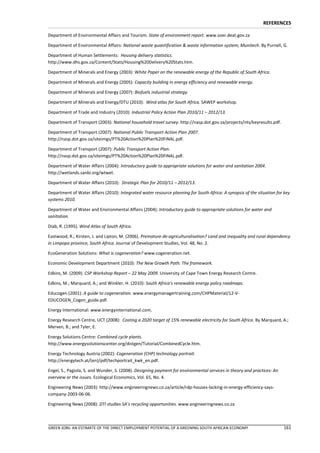 REFERENCES

Department of Environmental Affairs and Tourism: State of environment report. www.soer.deat.gov.za

Department of Environmental Affairs: National waste quantification & waste information system, Munitech. By Purnell, G.

Department of Human Settlements: Housing delivery statistics.
http://www.dhs.gov.za/Content/Stats/Housing%20Delivery%20Stats.htm.

Department of Minerals and Energy (2003): White Paper on the renewable energy of the Republic of South Africa.

Department of Minerals and Energy (2005): Capacity building in energy efficiency and renewable energy.

Department of Minerals and Energy (2007): Biofuels industrial strategy.

Department of Minerals and Energy/DTU (2010): Wind atlas for South Africa. SAWEP workshop.

Department of Trade and Industry (2010): Industrial Policy Action Plan 2010/11 – 2012/13.

Department of Transport (2003): National household travel survey. http://nasp.dot.gov.za/projects/nts/keyresults.pdf.

Department of Transport (2007): National Public Transport Action Plan 2007.
http://nasp.dot.gov.za/siteimgs/PT%20Action%20Plan%20FINAL.pdf.

Department of Transport (2007): Public Transport Action Plan.
http://nasp.dot.gov.za/siteimgs/PT%20Action%20Plan%20FINAL.pdf.

Department of Water Affairs (2004): Introductory guide to appropriate solutions for water and sanitation 2004.
http://wetlands.sanbi.org/wtwet.

Department of Water Affairs (2010): Strategic Plan for 2010/11 – 2012/13.

Department of Water Affairs (2010): Integrated water resource planning for South Africa: A synopsis of the situation for key
systems 2010.

Department of Water and Environmental Affairs (2004): Introductory guide to appropriate solutions for water and
sanitation.

Diab, R. (1995). Wind Atlas of South Africa.

Eastwood, R.; Kirsten, J. and Lipton, M. (2006). Premature de-agriculturalisation? Land and inequality and rural dependency
in Limpopo province, South Africa. Journal of Development Studies, Vol. 48, No. 2.

EcoGeneration Solutions: What is cogeneration? www.cogeneration.net.

Economic Development Department (2010): The New Growth Path: The framework.

Edkins, M. (2009): CSP Workshop Report – 22 May 2009. University of Cape Town Energy Research Centre.

Edkins, M.; Marquard, A.; and Winkler, H. (2010): South Africa’s renewable energy policy roadmaps.

Educogen (2001): A guide to cogeneration. www.energymanagertraining.com/CHPMaterial/12-V-
EDUCOGEN_Cogen_guide.pdf.

Energy International: www.energyinternational.com.

Energy Research Centre, UCT (2008): Costing a 2020 target of 15% renewable electricity for South Africa. By Marquard, A.;
Merven, B.; and Tyler, E.

Energy Solutions Centre: Combined cycle plants.
http://www.energysolutionscenter.org/distgen/Tutorial/CombinedCycle.htm.

Energy Technology Austria (2002): Cogeneration (CHP) technology portrait.
http://energytech.at/(en)/pdf/techportrait_kwk_en.pdf.

Engel, S., Pagiola, S. and Wunder, S. (2008). Designing payment for environmental services in theory and practices: An
overview or the issues. Ecological Economics, Vol. 65, No. 4.

Engineering News (2003): http://www.engineeringnews.co.za/article/rdp-houses-lacking-in-energy-efficiency-says-
company-2003-06-06.

Engineering News (2008): DTI studies SA’s recycling opportunities. www.engineeringnews.co.za



GREEN JOBS: AN ESTIMATE OF THE DIRECT EMPLOYMENT POTENTIAL OF A GREENING SOUTH AFRICAN ECONOMY                           161
 