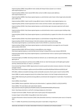 REFERENCES

Engineering News (2008): Energy-efficient motor subsidy will change the face of power use in industry.
www.engineeringnews.co.za.

Engineering News (2009a): Eskom awards R405 million contract to ABB to improve plant efficiency.
www.engineeringnews.co.za.

Engineering News (2009b): http://www.engineeringnews.co.za/article/solar-water-heater-rollout-target-easily-attainable-
peters-2009-11-05.

Engineering News (2009c): Urgent need for energy efficient motors in South Africa. www.engineeringnews.co.za.

Engineering News (2010a): Growth expected for electric motors and drives markets. www.engineeringnews.co.za.

Engineering News (2010b): http://www.engineeringnews.co.za/article/ipsa-signs-new-power-agreement-with-eskom-
2010-08-31.

Engineering News (2010c): http://www.engineeringnews.co.za/article/menlyn-maine-co-sponsors-green-building-rating-
tool-2010-10-01.

Engineering News (2010d): http://www.engineeringnews.co.za/article/lesotho-jv-supplies-first-million-cfls-to-eskom-2010-
05-10.

Engineering News (2010e): http://www.engineeringnews.co.za/article/eskom-energy-efficiency-2010-07-23.

Engineering News (2010f): SA backs Norway’s $1bn bid to advance carbon capture and storage,
http://www.engineeringnews.co.za/article/new-carbon-frontier-2010-06-11, accessed June 28, 2010.

Engineering News (2010g): http://www.engineeringnews.co.za/article/competition-encourages-the-use-of-recycled-
plastic-products-2010-10-29.

Engineering Week (2003). RDP houses lacking in energy efficiency, says company:
http://www.engineeeringnews.co.za/article/rdp-houses-lacking-in-energy-efficiency-says-company-2003-06-06.

Engineering Week (2010): http://www.engineeringnews.co.za/article/menlyn-maine-co-sponsors-green-building-rating-
tool-2010-10-01.

Environment Agency UK (2008): Harvesting rainwater for domestic uses: an information guide. www.environment-
agency.gov.uk.

Environment America Research and Policy Center (2008): On the rise: Solar thermal power and the fight against global
warming. Edited by Del Chiaro, B.; Payne, S.; and Dutzik, T.

Environmental Paper Network (2009): Opportunities for economic growth and carbon emissions reduction in the US pulp
and paper industry.
http://www.environmentalpaper.org/documents/Green%20Economy%20and%20Paper%20Industry%20(1)(2).pdf.

EPRI (2001), California renewable technology market and benefits assessment, Electric power research institute (EPRI).

Eskom (2008): Air quality management plan for the Lethabo Power Station in the Vaal Triangle airshed priority area.

Eskom (2008): Maximising the potential of energy efficiency and demand side management in South Africa. Presentation by
Singh, V.

Eskom (2009a): Annual Report.

Eskom (2009b): Revenue application: Multi-year price determination 2- application (2010/11 to 2012/13) MYPD 2.

Eskom (2009c): The South African solar water heater industry.
http://solarthermalworld.org/files/South%20Africa%20survey%20ESKOM%202009.pdf?download.

Eskom. http://www.eskomdsm.co.za/?q=CFL_Exchange_Background_information.

European Commission (2009): Thematic expert work on green jobs for DG Employment/D1.

European Copper Institute (2004): Energy efficient motor-driven systems.

European Photovoltaic Industry Association (2010): Solar photovoltaic electricity: A mainstream power source in Europe by
2020.

Fluri, T. P. (2009): The potential of concentrating solar power in South Africa. Energy Policy 37.


GREEN JOBS: AN ESTIMATE OF THE DIRECT EMPLOYMENT POTENTIAL OF A GREENING SOUTH AFRICAN ECONOMY                           162
 