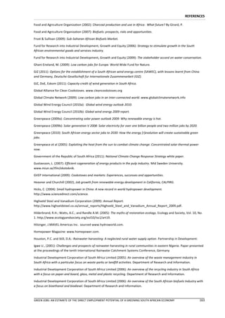 REFERENCES

Food and Agriculture Organization (2002): Charcoal production and use in Africa: What future? By Girard, P.

Food and Agriculture Organization (2007): Biofuels: prospects, risks and opportunities.

Frost & Sullivan (2009): Sub-Saharan African Biofuels Market.

Fund for Research into Industrial Development, Growth and Equity (2006): Strategy to stimulate growth in the South
African environmental goods and services industry.

Fund for Research into Industrial Development, Growth and Equity (2009): The stakeholder accord on water conservation.

Ghani-Eneland, M. (2009): Low carbon jobs for Europe. World Wide Fund for Nature.

GIZ (2011): Options for the establishment of a South African wind energy centre (SAWEC), with lessons learnt from China
and Germany, Deutsche Gesellschaft fur Internationale Zusammenarbeit (GIZ).

GIZ, DoE, Eskom (2011): Capacity credit of wind generation in South Africa.

Global Alliance for Clean Cookstoves. www.cleancookstoves.org

Global Climate Network (2009): Low carbon jobs in an inter-connected world. www.globalclimatenetwork.info

Global Wind Energy Council (2010a): Global wind energy outlook 2010.

Global Wind Energy Council (2010b): Global wind energy 2009 report.

Greenpeace (2009a): Concentrating solar power outlook 2009: Why renewable energy is hot.

Greenpeace (2009b): Solar generation V 2008: Solar electricity for over one billion people and two million jobs by 2020.

Greenpeace (2010): South African energy sector jobs to 2030: How the energy [r]evolution will create sustainable green
jobs.

Greenpeace et al (2005): Exploiting the heat from the sun to combat climate change: Concentrated solar thermal power
now.

Government of the Republic of South Africa (2011): National Climate Change Response Strategy white paper.

Gustavsson, L. (2007): Efficient cogeneration of energy products in the pulp industry. Mid Sweden University.
www.miun.se/tfm/ekoteknik.

GVEP International (2009): Cookstoves and markets: Experiences, successes and opportunities.

Heavner and Churchill (2002), Job growth from renewable energy development in California, CALPIRG.

Hicks, C. (2004): Small hydropower in China: A new record in world hydropower development.
http://www.sciencedirect.com/science.

Highveld Steel and Vanadium Corporation (2009): Annual Report.
http://www.highveldsteel.co.za/annual_reports/Highveld_Steel_and_Vanadium_Annual_Report_2009.pdf.

Hilderbrand, R.H.; Watts, A.C.; and Randle A.M. (2005): The myths of restoration ecology. Ecology and Society, Vol. 10, No.
1. http://www.ecologyandsociety.org/vol10/iss1/art19.

Hilsinger, J.MAVEL Americas Inc. sourced www.hydroworld.com.

Homepower Magazine: www.homepower.com.

Houston, P.C. and Still, D.A.: Rainwater harvesting: A neglected rural water supply option. Partnership in Development:

Igwe U., (2001): Challenges and prospects of rainwater harvesting in rural communities in eastern Nigeria. Paper presented
at the proceedings of the tenth International Rainwater Catchment Systems Conference, Germany

Industrial Development Corporation of South Africa Limited (2005): An overview of the waste management industry in
South Africa with a particular focus on waste-parks or landfill activities. Department of Research and Information.

Industrial Development Corporation of South Africa Limited (2006): An overview of the recycling industry in South Africa
with a focus on paper and board, glass, metal and plastic recycling. Department of Research and Information.

Industrial Development Corporation of South Africa Limited (2006): An overview of the South African biofuels Industry with
a focus on bioethanol and biodiesel. Department of Research and Information.



GREEN JOBS: AN ESTIMATE OF THE DIRECT EMPLOYMENT POTENTIAL OF A GREENING SOUTH AFRICAN ECONOMY                             163
 