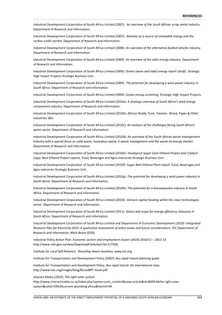 REFERENCES

Industrial Development Corporation of South Africa Limited (2007): An overview of the South African scrap metal industry.
Department of Research and Information.

Industrial Development Corporation of South Africa Limited (2007): Biomass as a source of renewable energy and the
carbon credit market. Department of Research and Information.

Industrial Development Corporation of South Africa Limited (2008): An overview of the alternative-fuelled vehicles industry.
Department of Research and Information.

Industrial Development Corporation of South Africa Limited (2009): An overview of the solar energy industry. Department
of Research and Information.

Industrial Development Corporation of South Africa Limited (2009): Ocean (wave and tidal) energy report (draft). Strategic
High Impact Projects Strategic Business Unit.

Industrial Development Corporation of South Africa Limited (2009): The potential for developing a wind power industry in
South Africa. Department of Research and Information.

Industrial Development Corporation of South Africa Limited (2009): Ocean energy screening. Strategic High Impact Projects.

Industrial Development Corporation of South Africa Limited (2010a): A strategic overview of South Africa’s wind energy
components industry. Department of Research and Information.

Industrial Development Corporation of South Africa Limited (2010b): African Realty Trust, Tzaneen. Wood, Paper & Other
Industries SBU.

Industrial Development Corporation of South Africa Limited (2010c): An analysis of the challenges facing South Africa’s
water sector. Department of Research and Information.

Industrial Development Corporation of South Africa Limited (2010d): An overview of the South African waste management
industry with a special focus on solid waste, hazardous waste, E-waste management and the waste-to-energy market.
Department of Research and Information.

Industrial Development Corporation of South Africa Limited (2010e): Hoedspruit Sugar Cane Ethanol Project and Cradock
Sugar Beet Ethanol Project reports. Food, Beverages and Agro-industries Strategic Business Unit.

Industrial Development Corporation of South Africa Limited (2010f): Sugar Beet Ethanol Plant report. Food, Beverages and
Agro-industries Strategic Business Unit.

Industrial Development Corporation of South Africa Limited (2010g): The potential for developing a wind power industry in
South Africa. Department of Research and Information.

Industrial Development Corporation of South Africa Limited (2010h): The potential for a biocomposites industry in South
Africa. Department of Research and Information.

Industrial Development Corporation of South Africa Limited (2010i): Venture capital funding within the clean technologies
sector. Department of Research and Information.

Industrial Development Corporation of South Africa Limited (2011): Status and scope for energy efficiency measures in
South Africa. Department of Research and Information.

Industrial Development Corporation of South Africa Limited and Department of Economic Development (2010): Integrated
Resource Plan for Electricity 2010: A qualitative assessment of select issues and future considerations. IDC Department of
Research and Information. Mark Beare (EDD).

Industrial Policy Action Plan. Economic sectors and employment cluster (2010) 2010/11 – 2012-13.
http://www.info.gov.za/view/DownloadFileAction?id=117330.

Institute for Local Self-Reliance: Recycling means business. www.ilsr.org.

Institute for Transportation and Development Policy (2007): Bus rapid transit planning guide.

Institute for Transportation and Development Policy. Bus rapid transit: An international view.
http://www.tstc.org/images/blog/BronxBRT-Hook.pdf.

Interact Media (2010): The right solar system.
http://www.interactmedia.co.za/index.php?option=com_content&view=article&id=860%3Athe-right-solar-
system&catid=59%3Acurrent-plumbing-africa&Itemid=94.


GREEN JOBS: AN ESTIMATE OF THE DIRECT EMPLOYMENT POTENTIAL OF A GREENING SOUTH AFRICAN ECONOMY                            164
 