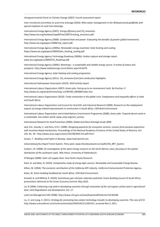 REFERENCES

Intergovernmental Panel on Climate Change (2007): Fourth assessment report.

Inter-ministerial committee on acid mine drainage (2010): Mine water management in the Witwatersrand goldfields with
special emphasis on acid mine drainage.

International Energy Agency (2007): Energy efficiency and CO2 emissions.
http://www.iea.org/textbase/nppdf/free/2007/tracking_emissions.pdf.

International Energy Agency (2008): Combined heat and power: Evaluating the benefits of greater global investments.
http://www.iea.org/papers/2008/chp_report.pdf.

International Energy Agency (2009a): Renewable energy essentials: Solar heating and cooling.
https://www.iea.org/papers/2009/Solar_heating_cooling.pdf.

International Energy Agency Technology Roadmap (2009b): Carbon capture and storage report.
www.iea.org/papers/2009/CCS_Roadmap.pdf.

International Energy Agency (2009c): Bioenergy – a sustainable and reliable energy source. A review of status and
prospects. http://www.ieabioenergy.com/LibItem.aspx?id=6479 .

International Energy Agency: Solar Heating and cooling programme.

International Energy Agency (2011): CO2 emissions from fuel combustion:Highlights.

International Hydropower Association (2010): 2010 activity report.

International Labour Organization (2007): Green jobs: Facing up to an inconvenient truth. By Poschen, P.
http://www.ilo.org/wow/Articles/lang--en/WCMS_083900/index.htm.

International Labour Organization (2010): Trade contraction in the global crisis: Employment and inequality effects in India
and South Africa.

International Labour Organization and Council for Scientific and Industrial Research (2009): Research on the employment
aspects of energy-related improvements in construction in South Africa. CSIR Built Environment.

International Labour Organization and United Nations Environment Programme (2008): Green jobs: Towards decent work in
a sustainable, low carbon world. www.unep.org/civil_society.

International Network for Acid Prevention (2009): Global Acid Rock Drainage Guide 2009.

Jack, B.K., Kousky, C. and Sims, K.R.E. (2008). Designing payments for ecosystem services: Lessons from previous experience
with incentive-based mechanisms. Proceedings of the National Academy of Science of the United States of America, Vol.
105, No. 28 : http://www.pnas.org/content/105/28/9465.full.pdf+html.

Jensen, T.: Building small hydro in Norway. www.hydroworld.com.

Johannesburg Bus Rapid Transit System. Press pack. www.illovoboulevard.com/pdfs/Jhb_BRT_System.

Joubert, J.R. (2008): An investigation of the wave energy resource on the South African coast, focusing on the spatial
distribution of the southwest coast. MSc thesis. University of Stellenbosch.

JP Morgan (2008): Solar cell supply chain. Asia Pacific Equity Research.

Kahn, N. and Abas, N. (2010). Comparative study of energy lighs sources. Renewable and Sustainable Energy Review.

Killion, M. (2004): The economic contribution of the California APC industry. California Environmental Protection Agency.

Kolev, M. Green building handbook for South Africa. CSIR Built Environment.

Kreswill, B. and Milford, R. (2010): Greenhouse gas emission reduction potential. Green Building Council of South Africa
presentation delivered at the Green Economy Summit, May 2010.

Lal, R (2006). Enhancing crop yield in developing countries through restoration of the soil organic carbon pool in agricultural
land. Land Degradation and Development, Vol. 17.

Land Use Management Bill (2008): http://www.info.gov.za/view/DownloadFileAction?id=82208.

Liu, H. and Liang, X. (2011): Strategy for promoting low-carbon technology transfer to developing countries: The case of CCS
http://www.sciencedirect.com/science/article/pii/S0301421511001431, accessed Nov 3, 2011.



GREEN JOBS: AN ESTIMATE OF THE DIRECT EMPLOYMENT POTENTIAL OF A GREENING SOUTH AFRICAN ECONOMY                             165
 