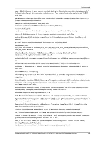 REFERENCES

Maia, J. (2010): Unleashing the green economy potential in South Africa: A contribution towards the strategic approach of
the Industrial Development Corporation as an institutional driver. Paper prepared towards the requirements of the GIBS
GEDP 2010.

Mail & Guardian Online (2009): South Africa needs cogeneration to avoid power crisis. www.mg.co.za/article/2009-09-17-
sa-needs-cogenration-to-avoid-power-crisis.

MAN (2009): Corporate presentation. http://www.man-
mn.com/datapool/mediapool/107/Unternehmenspraesentation_2010_en.pdf.

MarcoPolo. Factory Units:
http://www.marcopolo.com.br/website/marcopolo_en/content/marcopolo/unidadesfabris/index.php.

Mbohwa, C. (2008): Cogeneration for cleaner energy and sustainable consumption in South Africa.

McKinsey & Company (2009): Unlocking energy efficiency in the United States economy. McKinsey Global Energy and
Materials.

McKinsey Consulting (2006), Wind power and development: Jobs, industry and export.

Mercedes-Benz buses:
http://www.mercedesbenz.co.za/content/south_africa/mpc/mpc_south_africa_website/en/home_mpc/bus/home/new_
buses/rep_we_are.0003.html.

Millennium Ecosystem Assessment (2005): Ecosystems and human well-being – biodiversity synthesis:
http://www.maweb.org/documents/document.765.aspx.pdf.

Mining Weekly (2010): http://www.miningweekly.com/article/exxaro-may-build-13-mw-plant-at-namakwa-sands-2010-09-
14.

Mondi Group (2009): Sustainable Summary Report: Making sustainability a reality. www.mondigroup.com.

Mthombeni, T.L. and Sebitosi, A.B.: Impact of introducing minimum energy performance standards for electric motors in
South Africa.

National BRT Institute: www.nbrti.org.

National Energy Regulator of South Africa: Rules on selection criteria for renewable energy projects under the ReFIT
programme.

National Insulation Association (2010a): Major energy efficiency gains, emission cuts, 106% annual return, and shovel ready
job creation with greater use of mechanical insulation in the industrial maintenance market segment.
http://www.insulation.org/articles.

National Insulation Association (2010b): The importance of mechanical insulation: high-performance insulation increasing
energy efficiency, creating jobs, and stimulating our economy. Presentation to NASEO.

National Recycling Forum: Recycling. www.recycling.co.za.

NETL – The Energy Lab: Carbon sequestration. http://www.netl.doe.gov/technologies/carbon_seq/FAQs/benefits.html.

Organization for Economic Co-operation and Development (2011): Sources of finance, investment policies and plant entry in
the renewable energy sector.

Organization for Economic Co-operation and Development /International Energy Agency (2011), Energy efficient policy
opportunities for electric motor-driven systems.

Pathfinder Communications & SRE Engineering (2010): The wind energy operations and maintenance report.

Pew Center on Global Climate Change: http://www.pewclimate.org/technology/factsheet/anaerobic-digesters

Pimentel, D.; Hepperly, P.; Hanson, J.; Douds, D. and Seidel, R. (2005). Environmental, energetic and economic comparisons
of organic and conventional farming systems. Bioscience, Vol. 55, No. 7.

Pollin, R. and Wicks-Lim, J. (2008b). Job opportunities for the green economy. Political Economy Research Institute,
University of Massachusetts Amherst, June.
http://www.peri.umass.edu/fileadmin/pdf/other_publication_types/Green_Jobs_PERI.pdf.




GREEN JOBS: AN ESTIMATE OF THE DIRECT EMPLOYMENT POTENTIAL OF A GREENING SOUTH AFRICAN ECONOMY                          166
 