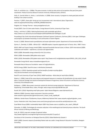 REFERENCES

Pollin, R. and Wicks-Lim, J. (2008a): The green economy: A state by state picture of occupations that gain from green
investments. Political Economy Research Institute University of Massachusetts, Amherst.

Pollin, R.; Garrett-Peltier H.; Heintz, J. and Scharber, H. (2008): Green recovery: A program to create good jobs and start
building a low-carbon economy.

Poschen, P. (2007). Green jobs: Facing up to an inconvenient truth. International Labour Organization.
www.ilo.org/wow/Articles/lang--en/WCMS_083900/index/htm.

Potgieter, M.: Prestige Thermal – www.prestigethermal.com.

Prasad (2007). Case 19: Solar water heaters. Energy Research Centre, University of Cape Town.

Pretty, J. and Hine, R. (2001). Reducing food poverty with sustainable agriculture:
https://www.sx.ac.uk/ces/esu/occasionalpapers/SAFE%20FINAL%20-%20Pages1-22.pdf.

Proceeding of the Tenth International Rainwater Catchment Systems Conference, Germany (2001): Uche Igwe: Challenges
and prospects of rainwater harvesting in rural communities in Eastern Nigeria.

Purnel, G. (2009): National waste quantification and waste information system. Department of Environmental Affairs.

Quirion, P., Demailly, D. (2009). -30% de CO2 = +684,000 emplois L’equation gagnante pour la France, Paris, WWF, France.

REEEP, WWF and Toyota Energy Limited (2006): Improved household charcoal stoves in Ghana. GVEP International (2009):
Cookstoves and markets – experiences, successes and opportunities.

REN21 (2009): Renewable energy network for the 21st century.

REN21 (2009): Renewables 2009 global status report.

REN21 (2010): Renewables 2010 global status report. http://www.ren21.net/globalstatusreport/REN21_GSR_2010_full.pdf.

Renewable Energy World: www.renewableenergyworld.com.

Renewable Natural Resource Foundation: www.rnrf.org/publications.

RESTIO Energy (2009): StoveTek stoves: A distribution framework.

Ricigliano, A. (2010): Population growth and the benefits of simple recycling efforts.
http://bx.businessweek.com/recyclingindustry.

Risø DTU and University of Cape Town (2010): SAWEP workshop – Wind atlas for South Africa (WASA).

Roberts, S. (2006): Study of the scrap industry and proposed measures to maximise the beneficiation of scrap metal in South
Africa. Corporate Strategy and Industrial Development Research Programme, School of Economic and Business Sciences,
University of the Witwatersrand.

Rodrigues, L. (2008): Wave power conversion systems for electrical energy production. Department of Electrical
Engineering. Universidade Nova, Lisbon, Portugal. www.icrepq.com/icrepq-08/380-leao.pdf.

Russell, W.R. (2010): Regulating small hydro power. Hydro Review Magazine. www.hydroworld.com.

SANParks (2008): Economic impact assessment: Executive summary.
www.sanparks.org/assets/docs/general/economic_impact_study_sept08.pdf.

SANParks: Garden Route (Tsitsikamma, Knysna, Wilderness) National Park: www.sanparks.org/parks/garden_route.

Scania. Production Units: http://www.scania.com/scania-group/scania-around-the-world/production-units.

Scaw Metals Group (2009): Sustainability Report 2009. http://www.scaw.co.za/pdf/sus_dev_report_2008.pdf.

Schreuder, D. (2006): Technologies for emissions reduction in the metallurgical and chemical process industries. The South
African Institute of Mining and Metallurgy.

Scott, W. (2010): Long-term storage of captured carbon.
http://www.brighthub.com/engineering/mechanical/articles/64172.aspx?p=2.

Secretariat of the Convention on Biological Diversity (2010): Global Biodiversity Outlook 3.

SEREF (2008): Economic impacts of extending Federal solar tax credits. Energy Research Education Foundation, Navigant
Consulting.


GREEN JOBS: AN ESTIMATE OF THE DIRECT EMPLOYMENT POTENTIAL OF A GREENING SOUTH AFRICAN ECONOMY                                167
 