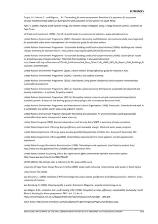 REFERENCES

Turpie, J.K.; Marais, C.; and Blignaut, J.N.: The working for water programme: Evolution of a payments for ecosystem
services mechanism that addresses both poverty and ecosystem service delivery in South Africa.

Tyler, E. (2009): Aligning South African energy and climate change mitigation policy. Energy Research Centre, University of
Cape Town.

UK Trade and Investment (2008): The UK: A world leader in environmental solutions. www.uktradeinvest.uk.

United Nations Environment Programme (2002): Rainwater Harvesting and Utilisation. An environmentally sound approach
for sustainable urban water management: An introductory guide for decision makers.

United Nations Environment Programme - Sustainable Buildings and Construction Initiative (2009a): Buildings and climate
change: Summary for decision makers. http://www.unep.org/sbci/pdfs/SBCI-BCCSummary.pdf.

United Nations Environment Programme - Sustainable Buildings and Construction Initiative (2009b): South African report
on greenhouse gas emission reduction: Potentials from buildings. A discussion document.
http://www.cidb.org.za/Documents/KC/cidb_Publications/Ind_Reps_Other/cidb_UNEP_SBCI_SA_Report_GHG_Buildings_D
iscussion_Document.pdf.

United Nations Environment Programme (2006): Electric motors: Energy efficiency guide for industry in Asia.

United Nations Environment Programme (2009c): Towards a low-carbon economy.

United Nations Environment Programme (2010): Dead planet, living planet: Biodiversity and ecosystem restoration for
sustainable development.

United Nations Environment Programme (2011a): Towards a green economy: Pathways to sustainable development and
poverty eradication – a synthesis for policy-makers.

United Nations Environment Programme (2011b): Decoupling natural resource use and environmental impacts from
economic growth. A report of the working group on decoupling to the International Resource Panel.

United Nations Environment Programme and International Labour Organization (2008): Green jobs: Towards decent work in
a sustainable, low carbon world. www.unep.org/civil_society.

United Nations Environment Program: Rainwater harvesting and utilization: An environmentally sound approach for
sustainable urban water management: www.unep.org.

United States Congress (2007). Energy Independence and Security Act of 2007: A summary of major provisions.

United States Department of Energy: Energy efficiency and renewable energy: Wind and water power program.

United States Department of Energy: www.eia.doe.gov/afdc/data/vehicles.html#afv-hev. Accessed 9 November 2011.

United States Department of Energy (2002): United States industrial electric motor systems: market opportunities
assessment.

United States Energy Information Administration (1998): Technologies and equipment, steel industry analysis brief.
http://www.eia.doe.gov/emeu/mecs/iab98/steel/cogeneration.html.

United States General Accounting Office: Bus rapid transit offers communities a flexible mass transit option.
http://www.gao.gov/new.items/d03729t.pdf.

UCTlife (2011): CO2 storage atlas a milestone for SA. www.uctlife.co.za

University of Cape Town Energy Research Centre (2009): Large-scale roll-out of concentrating solar power in South Africa.

Urban Green File (2010).

Van Greunen, L. (2005): Selection of APC technologies for power plants, gasification and refining processes. Master’s thesis.
University of Pretoria.

Van Rensburg, R. (2009): Cleaning up the e-waste. Brainstorm Magazine. www.brainstormmag.co.za.

Van Wilgen, B.W.; Le Maitre, D.C.; and Cowling, R.M. (1998): Ecosystem services, efficiency, sustainability and equity: South
Africa’s Working for Water programme. TREE, Vol. 13, No. 9:
http://researchspace.csir.co.za/dspace/bitstream/10204/562/1/van%20wilgen_1998.pdf.

Volvo buses: http://www.volvobuses.com/bus/global/en-gb/volvogroup/Pages/about%20us.aspx.



GREEN JOBS: AN ESTIMATE OF THE DIRECT EMPLOYMENT POTENTIAL OF A GREENING SOUTH AFRICAN ECONOMY                            169
 