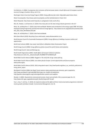 REFERENCES

Von Blottnitz, H. (2006): A comparison of air emissions of thermal power plants in South Africa and 15 European countries.
Journal of Energy in Southern Africa, Vol 17 (1).

Washington State University Energy Program (2003): Energy efficiency fact sheet: Adjustable speed motor drives.

Water Encyclopaedia: http://www.waterencyclopedia.com/Ge-Hy/Hydroelectric-Power.html.

Water Rhapsody. http://www.waterrhapsody.co.za/tag/water-tanks-south-africa.

Wei, M.; Patadia, S. and Kammen, D. (2010): How many jobs can the clean energy industry generate in the US?

Weiss, W. and Mauthner, F. (2010): Solar heat worldwide: Markets and contribution to the energy supply 2008. SHC (Solar
Heating & Cooling Programme) and IEA (International Energy Agency). http://www.iea-shc.org/publications/statistics/IEA-
SHC_Solar_Heat_Worldwide-2010.pdf.

Weiss, W. and Mauthner, F. (2010): Solar heat worldwide.

Who Owns Whom (2010): Recycling of non-metal waste. www.whoownswhom.co.za.

World Business Council for Sustainable Development (2009): Energy efficiency in buildings: business realities and
opportunities.

World Coal Institute (2008): Case study: South Africa’s eMalahleni Water Reclamation Project.

World Energy Council (2008): Energy efficiency policies around the world: Review and evaluation.

World Energy Council: www.worldenergy.org.

World Health Organization (2005): Health effects of transport-related air pollution.
http://www.euro.who.int/__data/assets/pdf_file/0006/74715/E86650.pdf.

World Wide Fund for Nature (2008): Plugged-in: The end of the oil age. www.wwf.org.

World Wide Fund for Nature (2009): Low carbon jobs for Europe: Current opportunities and future prospects.
www.panda.org/eu.

World Wide Fund for Nature (2010): 2010 Living planet report. http://wwf.panda.org/about_our_earth/all_publications/
living_planet_report.

Worldwatch Institute (2006): Bus Rapid Transit systems reduce greenhouse gas emissions, gain in popularity.
http://www.worldwatch.org/node/4660 BioEnergy Lists: Gasfires & Gasification.
http://gasifiers.bioenergylists.org/content/gasification-systems-and-suppliers.

Wunder, S. (2005). Payments for environmental services: Some nuts and bolts. Cifor occasional paper No. 42:
http://www.cifor.cgiar.org/publicatins/pdf_files/OccPapers/OP-42.pdf.

Yao, S., Goo, Y. and Hue, X. (2010). An empirical analysis of the effect of China’s land conservation programme on farmers’
income growth and labour transfer. Environmental Management, Vol. 45.




GREEN JOBS: AN ESTIMATE OF THE DIRECT EMPLOYMENT POTENTIAL OF A GREENING SOUTH AFRICAN ECONOMY                          170
 