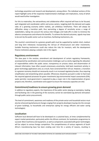 OVERVIEW


technology acquisition and research and development, among others. The individual sections of this
report highlight some of the respective implementation challenges and implications, many of which
would need further investigation.

For this to materialise, the extraordinary and collaborative effort required will have to be focused,
well integrated and coordinated, within and across sectors, targeting both the demand and supply
sides of a greening economy within realistic, yet ambitious timeframes. There will always be
difficulties along a transition path, thus warranting a degree of sensitivity across a range of
stakeholders, taking into account the various inter-linkages and trade-offs in order to minimise the
adverse consequences and enhance the benefits. To achieve the desired outcomes, signals may have
to be sent by the public sector such as incentives, facilitating mechanisms, etc.

The country’s commitment to a greener growth path must be supported by realistic short, medium
and long term milestones incorporating the roll-out of infrastructural and other investments.
Suitable financing mechanisms could also reduce the risks for investors, with the development
finance institutions playing a catalytic role in this regard.


Regulatory environment
The slow pace in the revision, amendment and development of certain regulatory frameworks,
accompanied by coordination and communication challenges such as clarity regarding the allocation
of responsibilities within the public sector, transparency on process status and dissemination of
relevant information, have often caused unnecessary uncertainty, held back investment activity in
green technology applications and, as a result, have constrained their roll-out. However, a transition
to a greener economy should not necessarily result in an increased regulatory burden, thus requiring
simplification and streamlining where possible. Efficiencies should be pursued in order to fast-track
the required approval processes for green investments (eg environmental impact assessments (EIA),
water permits). Local government is expected to play a major role in the implementation of green
projects and, therefore, coordination and support to ensure the necessary capacities are vital.


Commitment/readiness to ensure growing green demand
In addition to regulatory aspects, the importance of the public sector playing an exemplary, leading
and facilitating role in the greening of the economy cannot be overstated (eg demand stimulation
through public sector procurement).

The level of commitment, awareness and readiness of the private sector and household sectors must
also be enhanced (eg behavioural changes ranging from property developers buying into the concept
of green buildings, to households and enterprises opting for energy efficient and water saving
technologies).


Localisation
Sufficient local demand will have to be developed on a sustained basis, at times complemented by
export market penetration, particularly within the African continent, for localisation programmes to
succeed. Most machinery and equipment, as well as components associated with green technologies
will be subject to serious foreign competition. The competitiveness of various segments of South
Africa’s manufacturing base has been eroding over time for a variety of reasons, resulting in


GREEN JOBS: AN ESTIMATE OF THE DIRECT EMPLOYMENT POTENTIAL OF A GREENING SOUTH AFRICAN ECONOMY         10
 