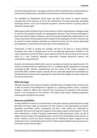 OVERVIEW


increased import penetration. Local players will have to offer competitive prices, quality products at
various levels of sophistication, and efficient service delivery to withstand import competition.

The availability of competitively priced inputs (eg steel) and services to support domestic
manufacturing will be essential, as will be the establishment of strong relationships with global
technology partners in the case of advanced equipment, with the intention of gaining access to
intellectual property rights.

Addressing the above should form part of clear long term national industrialisation strategies aiming
to maximise the localisation benefits of a growing green economy. These should be developed in
partnership with the relevant roleplayers, well communicated and effectively implemented so as to
remove uncertainty. Temporary governmental support for the development of infant industries may
be required in certain instances, preferably on a performance basis. Yet, this must be approached
with pragmatism, as South Africa will not be alone in the localisation drive.

Furthermore, in order to succeed, the strategies will have to be built on a strong industrial
foundation from which to develop several of the manufacturing opportunities identified in this
report. Substantial investment activity in green industries will be the natural reaction of the business
sector to a more conducive regulatory environment, changing behavioural patterns and
consequently increased demand.

Research and development (R&D) will be crucial in securing and maintaining competitiveness. This
could be accompanied by the establishment of bi- or multilateral global cooperation to encourage
technology transfer. Relative competitiveness and the success of the market acceptance or
penetration efforts, whether locally or abroad, will also increasingly depend on the perceptions of
existing and future customer bases regarding the impact of business models on society at large and
the natural environment.


Skills shortages
Although substantial human resource capacity is available locally, a shortage of skills in certain areas
is likely to constrain the development of segments of a greening economy. Hence, a coherent
strategy is needed to address skill constraints that may prevent the expansion of the pertinent
sectors or the introduction of new activities. This would include worker reskilling programmes
towards greener disciplines and activities.


Resource availability
A range of different resources are essential factors in the green economy, particularly where energy
generation and water supply are concerned. The main concerns in this regard pertain to resource
availability, accessibility, quality, sustainability and price. These factors are, individually or
collectively, often key to the long term viability of certain types of green economy projects. This has
been evidenced by a number of projects implemented to date (eg biomass). Hence, security of
supply of resource inputs at the appropriate price is crucial for the sustainability of new ventures. In
certain instances, current and future initiatives (eg the ‘Working for Water’ programme) may
mitigate this risk to a considerable extent, but this could be supplemented by accessing resources in
the broader southern African region.



GREEN JOBS: AN ESTIMATE OF THE DIRECT EMPLOYMENT POTENTIAL OF A GREENING SOUTH AFRICAN ECONOMY         11
 