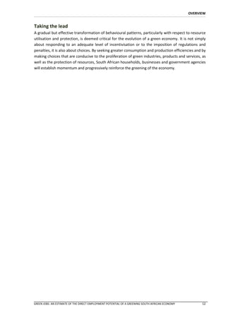 OVERVIEW


Taking the lead
A gradual but effective transformation of behavioural patterns, particularly with respect to resource
utilisation and protection, is deemed critical for the evolution of a green economy. It is not simply
about responding to an adequate level of incentivisation or to the imposition of regulations and
penalties, it is also about choices. By seeking greater consumption and production efficiencies and by
making choices that are conducive to the proliferation of green industries, products and services, as
well as the protection of resources, South African households, businesses and government agencies
will establish momentum and progressively reinforce the greening of the economy.




GREEN JOBS: AN ESTIMATE OF THE DIRECT EMPLOYMENT POTENTIAL OF A GREENING SOUTH AFRICAN ECONOMY         12
 