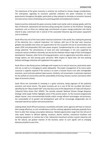 INTRODUCTION

The importance of the green economy is certainly not confined to climate change considerations.
The anticipation regarding its economic potential underpins the green initiatives of many
governments throughout the globe, particularly as they attempt to stimulate an economic recovery
and seek various means of elevating and sustaining growth and employment creation.

Several countries embraced the green economy model much earlier and at varying speeds, with the
likes of Denmark, Switzerland and Germany being among the countries at the forefront. Emerging
economies such as China are making huge commitments to green energy production and clearly
intend to play a dominant role in several of the associated industries (eg wind power equipment
such as turbines).

South Africa has one of the most carbon-intensive economies in the world, thus making the greening
of the electricity mix a national imperative. For instance, with one of the best solar resources
globally and available land, there are opportunities for the successful roll-out of concentrated solar
power (CSP) and photovoltaic (PV) solar power projects. Complementing this is the country’s wind
energy potential. The attractiveness of wind and solar technologies is not only supported by
conducive natural conditions nationally, but also by the relatively mature stage of their technological
development. However, other forms of energy generation, such as cogeneration and other waste-to-
energy options are also proving quite attractive. With respect to liquid fuels, the fast evolving
biofuels and biogas industries will supplement the supply mix.

South Africa is also facing serious challenges with respect to its natural resources, particularly water
and soil, as well as in managing its waste adequately. The proper management of its scarce water
resources is urgently required if the country is to avert a massive future crisis with unimaginable
economic, social and even political repercussions. Similarly, soil conservation is extremely important
for the welfare of communities and the sustainability of farming, forestry, tourism and several other
types of economic activity.

South Africa has committed to investing in a green economy, being cognisant of the potential
economic and social returns. The green economy per se is one of the ten so-called ‘job drivers’
identified by the ‘New Growth Path’ and a key focus area of the Department of Trade and Industry’s
‘Industrial Policy Action Plan’ (IPAP2). The recently released ‘National Climate Change Response
Strategy’ white paper further highlights some of the priority sectors. As the economy progressively
adopts cleaner, more environmentally-friendly and/or energy efficient technologies and processes,
the sustainability of its growth and development path will be increasingly safeguarded, due to
improved natural eco-system and social protection.

Looking ahead, South African businesses, households and public sector agencies will have to improve
their energy efficiency, as cost considerations and the evolving regulatory landscape gradually force
them to alter their energy consumption behaviour. Related opportunities range from the roll-out of
solar water heaters to efficient lighting, insulation, electric vehicles, mechanical insulation and
metering equipment, to mention but a few. Substantial investment activity in green industries will
be the natural, yet gradual reaction of the business sector to such signals and to changing
behavioural patterns over time.




GREEN JOBS: AN ESTIMATE OF THE DIRECT EMPLOYMENT POTENTIAL OF A GREENING SOUTH AFRICAN ECONOMY             14
 
