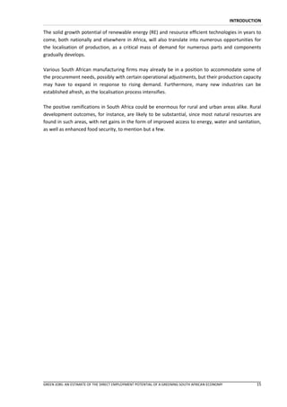 INTRODUCTION

The solid growth potential of renewable energy (RE) and resource efficient technologies in years to
come, both nationally and elsewhere in Africa, will also translate into numerous opportunities for
the localisation of production, as a critical mass of demand for numerous parts and components
gradually develops.

Various South African manufacturing firms may already be in a position to accommodate some of
the procurement needs, possibly with certain operational adjustments, but their production capacity
may have to expand in response to rising demand. Furthermore, many new industries can be
established afresh, as the localisation process intensifies.

The positive ramifications in South Africa could be enormous for rural and urban areas alike. Rural
development outcomes, for instance, are likely to be substantial, since most natural resources are
found in such areas, with net gains in the form of improved access to energy, water and sanitation,
as well as enhanced food security, to mention but a few.




GREEN JOBS: AN ESTIMATE OF THE DIRECT EMPLOYMENT POTENTIAL OF A GREENING SOUTH AFRICAN ECONOMY             15
 