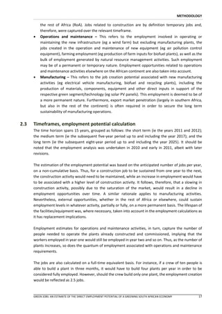 METHODOLOGY

          the rest of Africa (RoA). Jobs related to construction are by definition temporary jobs and,
          therefore, were captured over the relevant timeframe.
         Operations and maintenance – This refers to the employment involved in operating or
          maintaining the new infrastructure (eg a wind farm) but excluding manufacturing plants, the
          jobs created in the operation and maintenance of new equipment (eg air pollution control
          equipment), farming employment (eg production of farm inputs for biofuel plants), as well as the
          bulk of employment generated by natural resource management activities. Such employment
          may be of a permanent or temporary nature. Employment opportunities related to operations
          and maintenance activities elsewhere on the African continent are also taken into account.
         Manufacturing – This refers to the job creation potential associated with new manufacturing
          activities (eg electrical vehicle manufacturing, biofuel and recycling plants), including the
          production of materials, components, equipment and other direct inputs in support of the
          respective green segment/technology (eg solar PV panels). This employment is deemed to be of
          a more permanent nature. Furthermore, export market penetration (largely in southern Africa,
          but also in the rest of the continent) is often required in order to secure the long term
          sustainability of manufacturing operations.


2.3   Timeframes, employment potential calculation
      The time horizon spans 15 years, grouped as follows: the short term (ie the years 2011 and 2012);
      the medium term (ie the subsequent five-year period up to and including the year 2017); and the
      long term (ie the subsequent eight-year period up to and including the year 2025). It should be
      noted that the employment analysis was undertaken in 2010 and early in 2011, albeit with later
      revisions.

      The estimation of the employment potential was based on the anticipated number of jobs per year,
      on a non-cumulative basis. Thus, for a construction job to be sustained from one year to the next,
      the construction activity would need to be maintained, while an increase in employment would have
      to be associated with a higher level of construction activity. It follows, therefore, that a slowing in
      construction activity, possibly due to the saturation of the market, would result in a decline in
      employment opportunities over time. A similar rationale applies to manufacturing activities.
      Nevertheless, external opportunities, whether in the rest of Africa or elsewhere, could sustain
      employment levels in whatever activity, partially or fully, on a more permanent basis. The lifespan of
      the facilities/equipment was, where necessary, taken into account in the employment calculations as
      it has replacement implications.

      Employment estimates for operations and maintenance activities, in turn, capture the number of
      people needed to operate the plants already constructed and commissioned, implying that the
      workers employed in year one would still be employed in year two and so on. Thus, as the number of
      plants increases, so does the quantum of employment associated with operations and maintenance
      requirements.

      The jobs are also calculated on a full-time equivalent basis. For instance, if a crew of ten people is
      able to build a plant in three months, it would have to build four plants per year in order to be
      considered fully employed. However, should the crew build only one plant, the employment creation
      would be reflected as 2.5 jobs.


      GREEN JOBS: AN ESTIMATE OF THE DIRECT EMPLOYMENT POTENTIAL OF A GREENING SOUTH AFRICAN ECONOMY            17
 
