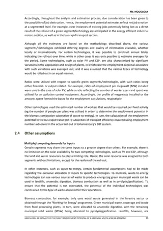 METHODOLOGY

      Accordingly, throughout the analysis and estimation process, due consideration has been given to
      the possibility of job destruction. Hence, the employment potential estimates reflect net job creation
      at a segmented level. For example, clear instances of existing jobs potentially being lost as a direct
      result of the roll-out of a green segment/technology are anticipated in the energy efficient industrial
      motors section, as well as in the bus rapid transport section.

      Although all the estimates are based on the methodology described above, the various
      segments/technologies exhibited differing degrees and quality of information available, whether
      locally or internationally. For certain technologies, it was possible to construct annual tables
      indicating the roll-out over time, while in other cases it was only possible to estimate averages for
      the period. Some technologies, such as solar PV and CSP, are also characterised by significant
      variations in the application and design of plants, in which case the employment potential associated
      with such variations was averaged out, and it was assumed that the various types of technology
      would be rolled out in an equal manner.

      Ratios were utilised with respect to specific green segments/technologies, with such ratios being
      either financial- or output related. For example, ratios of employment per megawatt (MW) installed
      were used in the case of solar PV, while a ratio reflecting the number of workers per rand spent was
      utilised for air pollution control equipment. Accordingly, the profile of megawatts installed or the
      amounts spent formed the bases for the employment calculations, respectively.

      Other technologies used the estimated number of workers that would be required per fixed activity
      (eg the number of people per plant was utilised in order to determine the employment potential in
      the biomass combustion subsection of waste-to-energy). In turn, the calculation of the employment
      potential in the bus rapid transit (BRT) subsection of transport efficiency involved using employment
      numbers observed in the actual roll-out of Johannesburg’s BRT system.


2.4   Other assumptions

      Multiple/competing demands for inputs
      Certain segments may share the same inputs to a greater degree than others. For example, there is
      no limitation on the solar availability for two competing technologies, such as PV and CSP, although
      the land and water resources do play a limiting role. Hence, the solar resource was assigned to both
      segments without limitations, except for the realism of the roll-out.

      In other instances, such as waste-to-energy, certain fundamental assumptions had to be made
      regarding the exclusive allocation of inputs to specific technologies. To illustrate, waste-to-energy
      technologies can use various sources of waste to produce energy (eg green municipal waste can be
      used in landfills, anaerobic digestion, biomass combustion as well as in pyrolysis/gasification). To
      ensure that the potential is not overstated, the potential of the individual technologies was
      constrained by the type of waste allocated for their operations.

      Biomass combustion, for example, only uses wood waste generated in the forestry sector or
      obtained through the ‘Working for Energy’ programme. Green municipal waste, sewerage and waste
      from food processing plants, in turn, were allocated to anaerobic digestion, with the remaining
      municipal solid waste (MSW) being allocated to pyrolysis/gasification. Landfills, however, are

      GREEN JOBS: AN ESTIMATE OF THE DIRECT EMPLOYMENT POTENTIAL OF A GREENING SOUTH AFRICAN ECONOMY            19
 
