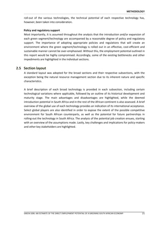 METHODOLOGY

    roll-out of the various technologies, the technical potential of each respective technology has,
    however, been taken into consideration.

    Policy and regulatory support
    Most importantly, it is assumed throughout the analysis that the introduction and/or expansion of
    each green segment/technology are accompanied by a reasonable degree of policy and regulatory
    support. The importance of adopting appropriate policies and regulations that will create an
    environment where the green segment/technology is rolled out in an effective, cost-efficient and
    sustainable manner cannot be over-emphasised. Without this, the employment potential outlined in
    this report would be highly compromised. Accordingly, some of the existing bottlenecks and other
    impediments are highlighted in the individual sections.


2.5 Section layout
    A standard layout was adopted for the broad sections and their respective subsections, with the
    exception being the natural resource management section due to its inherent nature and specific
    characteristics.

    A brief description of each broad technology is provided in each subsection, including certain
    technological variations where applicable, followed by an outline of its historical development and
    maturity stage. The main advantages and disadvantages are highlighted, while the deemed
    introduction potential in South Africa and in the rest of the African continent is also assessed. A brief
    overview of the global use of each technology provides an indication of its international acceptance.
    Select global players are also identified in order to expose the extent of the possible competitive
    environment for South African counterparts, as well as the potential for future partnerships in
    rolling-out the technology in South Africa. The analysis of the potential job creation ensues, starting
    with an overview of the assumptions made. Lastly, key challenges and implications for policy-makers
    and other key stakeholders are highlighted.




    GREEN JOBS: AN ESTIMATE OF THE DIRECT EMPLOYMENT POTENTIAL OF A GREENING SOUTH AFRICAN ECONOMY            21
 