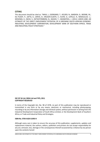 CITING
This document should be cited as: “MAIA, J.; GIORDANO, T.; KELDER, N.; BARDIEN, G.; BODIBE, M.;
DU PLOOY, P.; JAFTA, X.; JARVIS, D.; KRUGER-CLOETE, E.; KUHN, G.; LEPELLE, R.; MAKAULULE. L.;
MOSOMA, K.; NEOH, S.; NETSHITOMBONI, N.; NGOZO, T.; SWANEPOEL, J. (2011): GREEN JOBS: AN
ESTIMATE OF THE DIRECT EMPLOYMENT POTENTIAL OF A GREENING SOUTH AFRICAN ECONOMY.
INDUSTRIAL DEVELOPMENT CORPORATION, DEVELOPMENT BANK OF SOUTHERN AFRICA, TRADE
AND INDUSTRIAL POLICY STRATEGIES.“




IDC OF SA Ltd, DBSA Ltd and TIPS, 2011
COPYRIGHT RESERVED

In terms of the Copyright Act, No. 98 of 1978, no part of this publication may be reproduced or
transmitted in any form or by any means, electronic or mechanical, including photocopying,
recording or by any information storage and retrieval system, without permission in writing from the
Industrial Development Corporation of South Africa Limited, or the Development Bank of Southern
Africa, or Trade and Industrial Policy and Strategies.

ISBN No. 978-0-620-51993-9

Although every care is taken to ensure the accuracy of this publication, supplements, updates and
replacement material, the authors, editors, publishers and printers do not accept responsibility for
any act, omission, loss, damage or the consequences thereof occasioned by a reliance by any person
upon the contents hereof.

GREEN JOBS: AN ESTIMATE OF THE DIRECT EMPLOYMENT POTENTIAL OF A GREENING SOUTH AFRICAN ECONOMY     ii
 