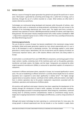 ENERGY GENERATION – WIND POWER


3.1   WIND POWER

      Wind as a source of energy for power generation has gained much ground the world over in recent
      years. Wind power is generated by converting wind energy into a useful form of energy, such as
      electricity, through the use of a turbine mounted on a tower. Wind turbines are often built in
      clusters referred to as wind farms.

      Technologies are continuously being developed and improved, while thousands of turbines, rotor
      blades and other parts or components are being produced, contributing to the vast increase in the
      reliability of the technology experienced over recent years. The largest wind farms currently in
      operation have capacities of around 1 000 MW generated by hundreds of turbines, with larger farms
      being planned. The wind power industry employed almost half a million workers worldwide in 2009
      – a figure that is expected to grow to over a million in five years from now, according to forecasts by
      the Global Wind Energy Council14.

      Historical progress/maturity
      The use of wind as a source of power has become established in the mainstream energy market
      worldwide. Global wind power generation capacity has risen almost exponentially and is in use in
      close to 80 developed as well as developing countries. The technology applied in wind power
      generation is mainly mature. Nevertheless, the size of wind farms and the capacity of turbines are
      continuously important factors, with a shift towards offshore wind farms also being evident in
      Europe.

      A wind turbine is currently built from over 8 000 different components, commonly grouped in three
      major sections: nacelles, containing most of the machinery parts such as the gearbox, generator,
      transformer and brake system; the blades; and the tower. Components are produced by either
      original equipment manufacturers (OEMs) or outsourced to specialised suppliers of components or
      subsystems.

      Investment in offshore wind power plants, especially in Europe, has increased significantly in recent
      years. The cost of establishing an offshore wind farm is currently almost double that of an onshore
      equivalent, but is expected to come down significantly in relative terms15. The higher average
      capacity factors at sea plants, however, contribute to their viability, while job creation is also higher
      than in onshore operations due to the greater employment requirements associated with the
      installation, operations and maintenance of offshore plants.

      All countries with significant wind power industries have been supporting the development of the
      industry through the introduction of feed-in tariffs, subsidies, tax breaks and other incentives,
      thereby being highly successful in stimulating investment. Wind energy has, nevertheless, continued
      moving closer to achieving economic competitiveness relative to conventional energy sources,
      largely due to ongoing improvements in technologies and efficiencies, as well as rising economies of
      scale.

      Although wind power technology has been operating on a commercial basis for many years, the
      strong growth in demand experienced over the last decade or so has resulted in supply chains


      GREEN JOBS: AN ESTIMATE OF THE DIRECT EMPLOYMENT POTENTIAL OF A GREENING SOUTH AFRICAN ECONOMY        23
 