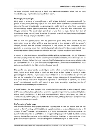 ENERGY GENERATION – WIND POWER


becoming stretched. Simultaneously, a higher than expected component failure rate has been
recorded, having a significant increasing effect on costs16.

Advantages/disadvantages
Wind power is a source of renewable energy with a large ‘technical’ generation potential. The
growth in wind power generating capacity has been driven mainly by factors such as environmental
concerns, the need for sustainable energy supply and a stable (zero) fuel price. Wind energy does
not emit carbon dioxide (CO2) in generating electricity and is associated with exceptionally low
lifecycle emissions. The construction period for a wind farm is much shorter than that of
conventional power stations, while an income stream may in certain instances be provided to local
communities through employment and land rental.

The fact that wind power projects emit no greenhouse gases (GHG) (those caused during the
construction phase are offset within a very short period of time compared with the project’s
lifespan), coupled with the relatively short period of time needed for plant completion and the
possibility of generating power from individually completed units as they become connected, make
wind power an ideal means for reaching emission reduction targets in a relatively easy manner.

A number of other environment related forces support wind as energy source – it is not dependent
on water (as compared to the massive water requirements of conventional power stations); it has no
degrading effect on the land (as is the case with fossil fuel exploitation); there are no pollution risks
(as opposed to the risk of oil spills when transporting fossil fuels); and there are no health risks (such
as those associated with the O&M activities of nuclear plants).

The case for wind power can be boosted by its positive effect on rural or regional development.
Many remote areas where there is significant wind stand a good chance of hosting a power
generating plant, whereby a region’s economy would benefit to some extent from the provision of
jobs and the generation of tax revenue. This process directly opposes the draining of income from
such areas through rural-urban migration or high rates of urbanisation. In Denmark, one of the
world’s most advanced countries with respect to wind power generation, a significant portion of
wind turbines are owned by local communities.

A major drawback for wind energy is that, due to the natural variation in wind power on a daily
and/or seasonal basis, back-up base-load generation capacity is imperative to provide stability to the
energy supply. Furthermore, as with other renewable energy sources, wind power has relied on
incentive measures throughout the world for its development, although its relative competitiveness
has been improving continuously.

Brief overview of global usage
The world’s cumulative wind power generation capacity grew by 28% per annum over the first
decade of the 21st century, with the additional capacity installed on an annual basis increasing to 38
200 MW by 200917. The new capacity added in 2010 should also be around the mid-30 000 MW. The
overall market amounted to USD72 billion in new generating equipment in 2009. Due to the strong
demand, supply channels were being stretched, although a slowdown in investment due to the
global economic crisis provided some breathing space from the latter part of 2008 onward.


GREEN JOBS: AN ESTIMATE OF THE DIRECT EMPLOYMENT POTENTIAL OF A GREENING SOUTH AFRICAN ECONOMY         24
 