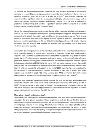 ENERGY GENERATION – WIND POWER


To illustrate the impact of the economic recession and fiscal austerity measures on the industry,
according to a recent Citigroup analysis, growth in new wind energy installations in Europe has been
projected to contract from 14% in 2010 to a mere 1% in 201118. This dramatic slowdown has
underpinned to a significant extent the massive job-shedding by a leading market player such as
Vestas (the company decided to reduce its workforce by 3 000, or 13% of the total, as it closed four
production facilities in high-cost countries – specifically Denmark and Sweden) and its search for
cheaper manufacturing locations (eg China and Spain).

Where the industrial countries are concerned, Europe added more new wind generating capacity
over the last two to three years than any other type of power generating plant. Altogether 36 of the
states in the US already have utility-scale wind farms. Germany, in turn, sources 7% of its total
electricity from wind, with some of its regions recording figures of over 40%. Some of the other
European countries obtain between 7% and 20% of their total power from wind. Smaller industrial
economies such as those of New Zealand and Australia are also growing fast in wind-driven
electricity generating capacity.

Amongst the developing countries, China and India have been by far the largest contributors to new
wind generation capacity in recent years. According to Citigroup, China’s wind power capacity
expanded from 6 050 MW in 2007 to an estimated 43 853 MW in 2010 and is projected to more than
double by 201319. China adopted aggressive policies in support of the diversification of energy
generation, domestic industry growth and transmission enhancement investment. Installed capacity
in India stood at just below 11 000 MW at the end of 2009 and is also expected to more than double
over the next five years and to subsequently continue its steep uptrend in capacity creation. Brazil
had 935 MW and Mexico 202 MW capacity at the end of 2009, planning sharp increases together
with a number of other Latin American countries. At the end of 2009, 96% of Africa’s wind power
capacity was situated in Egypt (430 MW), Morocco (253 MW) and Tunisia (54 MW). Recent
developments in Africa also include advanced projects in Kenya, Ethiopia and Tanzania20.

According to a ‘moderate’ projection scenario covering the next two decades, wind power could
contribute between 8.9% and 9.5% to world electricity consumption by 2020 and up to 15% in
203021. The current share of wind power in Europe’s electricity demand is between 4.5% and 5%.
The annual increase in offshore wind power capacity is expected to eventually equal that of onshore
capacity, although it is currently less than 10% thereof22.

Major players globally and/or domestically
Several wind farm operators and owners have evolved over time from being relatively small project
developers to large power producers. Global corporations such as General Electric, Siemens,
Mitsubishi and the multinational oil companies are also becoming dominant players in the industry,
investing large amounts in wind energy. Manufacturers worldwide have often opted for vertical
integration, and many mergers and acquisitions have taken place to enhance the security of supply
of key components. However, the splitting up of power companies in their power transmission and
generation activities is promoted to eliminate over-concentration.




GREEN JOBS: AN ESTIMATE OF THE DIRECT EMPLOYMENT POTENTIAL OF A GREENING SOUTH AFRICAN ECONOMY       25
 